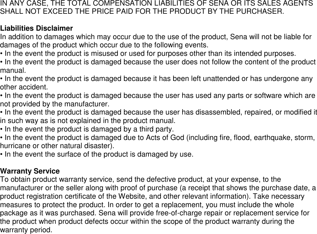 IN ANY CASE, THE TOTAL COMPENSATION LIABILITIES OF SENA OR ITS SALES AGENTS SHALL NOT EXCEED THE PRICE PAID FOR THE PRODUCT BY THE PURCHASER.    Liabilities Disclaimer In addition to damages which may occur due to the use of the product, Sena will not be liable for damages of the product which occur due to the following events. • In the event the product is misused or used for purposes other than its intended purposes. • In the event the product is damaged because the user does not follow the content of the product manual. • In the event the product is damaged because it has been left unattended or has undergone any other accident. • In the event the product is damaged because the user has used any parts or software which are not provided by the manufacturer. • In the event the product is damaged because the user has disassembled, repaired, or modified it in such way as is not explained in the product manual. • In the event the product is damaged by a third party. • In the event the product is damaged due to Acts of God (including fire, flood, earthquake, storm, hurricane or other natural disaster). • In the event the surface of the product is damaged by use.    Warranty Service To obtain product warranty service, send the defective product, at your expense, to the manufacturer or the seller along with proof of purchase (a receipt that shows the purchase date, a product registration certificate of the Website, and other relevant information). Take necessary measures to protect the product. In order to get a replacement, you must include the whole package as it was purchased. Sena will provide free-of-charge repair or replacement service for the product when product defects occur within the scope of the product warranty during the warranty period.    