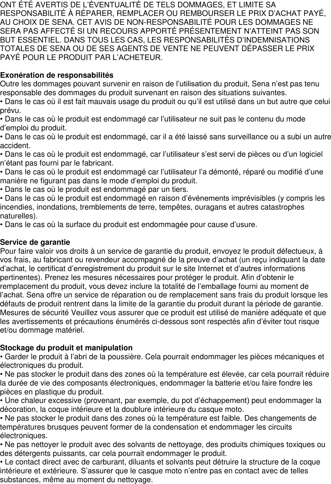 ONT É TÉ  AVERTIS DE L’ÉVENTUALITÉ DE TELS DOMMAGES, ET LIMITE SA RESPONSABILITÉ  À  RÉ PARER, REMPLACER OU REMBOURSER LE PRIX D’ACHAT PAYÉ , AU CHOIX DE SENA. CET AVIS DE NON-RESPONSABILITÉ  POUR LES DOMMAGES NE SERA PAS AFFECTÉ  SI UN RECOURS APPORTÉ  PRÉ SENTEMENT N’ATTEINT PAS SON BUT ESSENTIEL. DANS TOUS LES CAS, LES RESPONSABILITÉS D’INDEMNISATIONS TOTALES DE SENA OU DE SES AGENTS DE VENTE NE PEUVENT DÉ PASSER LE PRIX PAYÉ  POUR LE PRODUIT PAR L’ACHETEUR.    Exonération de responsabilités Outre les dommages pouvant survenir en raison de l’utilisation du produit, Sena n’est pas tenu responsable des dommages du produit survenant en raison des situations suivantes. • Dans le cas où il est fait mauvais usage du produit ou qu’il est utilisé dans un but autre que celui prévu. • Dans le cas où le produit est endommagé car l’utilisateur ne suit pas le contenu du mode d’emploi du produit. • Dans le cas où le produit est endommagé, car il a été laissé sans surveillance ou a subi un autre accident. • Dans le cas où le produit est endommagé, car l’utilisateur s’est servi de pièces ou d’un logiciel n’étant pas fourni par le fabricant. • Dans le cas où le produit est endommagé car l’utilisateur l’a démonté, réparé ou modifié d’une manière ne figurant pas dans le mode d’emploi du produit. • Dans le cas où le produit est endommagé par un tiers. • Dans le cas où le produit est endommagé en raison d’événements imprévisibles (y compris les incendies, inondations, tremblements de terre, tempêtes, ouragans et autres catastrophes naturelles). • Dans le cas où la surface du produit est endommagée pour cause d’usure.    Service de garantie Pour faire valoir vos droits à un service de garantie du produit, envoyez le produit défectueux, à vos frais, au fabricant ou revendeur accompagné de la preuve d’achat (un reçu indiquant la date d’achat, le certificat d’enregistrement du produit sur le site Internet et d’autres informations pertinentes). Prenez les mesures nécessaires pour protéger le produit. Afin d’obtenir le remplacement du produit, vous devez inclure la totalité de l’emballage fourni au moment de l’achat. Sena offre un service de réparation ou de remplacement sans frais du produit lorsque les défauts de produit rentrent dans la limite de la garantie du produit durant la période de garantie. Mesures de sécurité Veuillez vous assurer que ce produit est utilisé de manière adéquate et que les avertissements et précautions énumérés ci-dessous sont respectés afin d’éviter tout risque et/ou dommage matériel.  Stockage du produit et manipulation • Garder le produit à l’abri de la poussière. Cela pourrait endommager les pièces mécaniques et   électroniques du produit. • Ne pas stocker le produit dans des zones où la température est élevée, car cela pourrait réduire la durée de vie des composants électroniques, endommager la batterie et/ou faire fondre les pièces en plastique du produit. • Une chaleur excessive (provenant, par exemple, du pot d’échappement) peut endommager la décoration, la coque intérieure et la doublure intérieure du casque moto. • Ne pas stocker le produit dans des zones où la température est faible. Des changements de   températures brusques peuvent former de la condensation et endommager les circuits électroniques. • Ne pas nettoyer le produit avec des solvants de nettoyage, des produits chimiques toxiques ou des détergents puissants, car cela pourrait endommager le produit. • Le contact direct avec de carburant, diluants et solvants peut détruire la structure de la coque intérieure et extérieure. S’assurer que le casque moto n’entre pas en contact avec de telles substances, même au moment du nettoyage.   