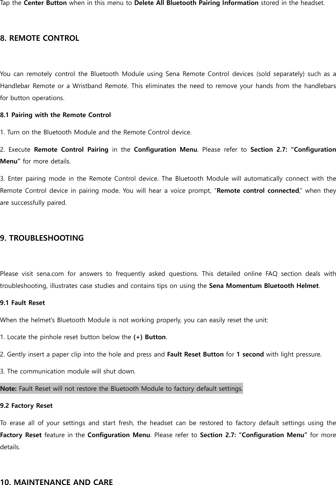 Tap the Center Button when in this menu to Delete All Bluetooth Pairing Information stored in the headset.  8. REMOTE CONTROL  You can remotely control the Bluetooth Module using Sena Remote Control devices (sold separately) such as a Handlebar Remote or a Wristband Remote. This eliminates the need to remove your hands from the handlebars for button operations. 8.1 Pairing with the Remote Control 1. Turn on the Bluetooth Module and the Remote Control device. 2.  Execute  Remote  Control  Pairing  in  the  Configuration  Menu.  Please  refer  to Section  2.7:  “Configuration Menu” for more details. 3. Enter pairing mode in the Remote Control device. The Bluetooth Module will automatically connect with the Remote Control device in pairing mode. You will hear a voice prompt, “Remote control connected,” when they are successfully paired.  9. TROUBLESHOOTING  Please  visit  sena.com  for  answers  to  frequently  asked  questions.  This  detailed  online  FAQ  section  deals  with troubleshooting, illustrates case studies and contains tips on using the Sena Momentum Bluetooth Helmet. 9.1 Fault Reset When the helmet’s Bluetooth Module is not working properly, you can easily reset the unit: 1. Locate the pinhole reset button below the (+) Button. 2. Gently insert a paper clip into the hole and press and Fault Reset Button for 1 second with light pressure. 3. The communication module will shut down. Note: Fault Reset will not restore the Bluetooth Module to factory default settings. 9.2 Factory Reset To  erase  all  of  your  settings  and start fresh,  the headset can  be restored  to  factory default  settings  using the Factory Reset feature in the Configuration Menu. Please refer to Section 2.7: “Configuration Menu” for more details.  10. MAINTENANCE AND CARE 