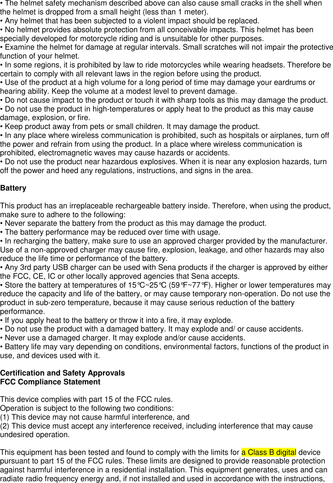 • The helmet safety mechanism described above can also cause small cracks in the shell when the helmet is dropped from a small height (less than 1 meter). • Any helmet that has been subjected to a violent impact should be replaced.  • No helmet provides absolute protection from all conceivable impacts. This helmet has been specially developed for motorcycle riding and is unsuitable for other purposes. • Examine the helmet for damage at regular intervals. Small scratches will not impair the protective function of your helmet. • In some regions, it is prohibited by law to ride motorcycles while wearing headsets. Therefore be  certain to comply with all relevant laws in the region before using the product. • Use of the product at a high volume for a long period of time may damage your eardrums or hearing ability. Keep the volume at a modest level to prevent damage. • Do not cause impact to the product or touch it with sharp tools as this may damage the product. • Do not use the product in high-temperatures or apply heat to the product as this may cause damage, explosion, or fire. • Keep product away from pets or small children. It may damage the product. • In any place where wireless communication is prohibited, such as hospitals or airplanes, turn off the power and refrain from using the product. In a place where wireless communication is prohibited, electromagnetic waves may cause hazards or accidents. • Do not use the product near hazardous explosives. When it is near any explosion hazards, turn off the power and heed any regulations, instructions, and signs in the area.   Battery  This product has an irreplaceable rechargeable battery inside. Therefore, when using the product, make sure to adhere to the following: • Never separate the battery from the product as this may damage the product. • The battery performance may be reduced over time with usage. • In recharging the battery, make sure to use an approved charger provided by the manufacturer. Use of a non-approved charger may cause fire, explosion, leakage, and other hazards may also reduce the life time or performance of the battery.  • Any 3rd party USB charger can be used with Sena products if the charger is approved by either the FCC, CE, IC or other locally approved agencies that Sena accepts. • Store the battery at temperatures of 15°C~25°C (59°F~77°F). Higher or lower temperatures may  reduce the capacity and life of the battery, or may cause temporary non-operation. Do not use the  product in sub-zero temperature, because it may cause serious reduction of the battery performance. • If you apply heat to the battery or throw it into a fire, it may explode. • Do not use the product with a damaged battery. It may explode and/ or cause accidents. • Never use a damaged charger. It may explode and/or cause accidents. • Battery life may vary depending on conditions, environmental factors, functions of the product in use, and devices used with it.   Certification and Safety Approvals FCC Compliance Statement  This device complies with part 15 of the FCC rules.  Operation is subject to the following two conditions: (1) This device may not cause harmful interference, and (2) This device must accept any interference received, including interference that may cause undesired operation.  This equipment has been tested and found to comply with the limits for a Class B digital device pursuant to part 15 of the FCC rules. These limits are designed to provide reasonable protection against harmful interference in a residential installation. This equipment generates, uses and can radiate radio frequency energy and, if not installed and used in accordance with the instructions, 