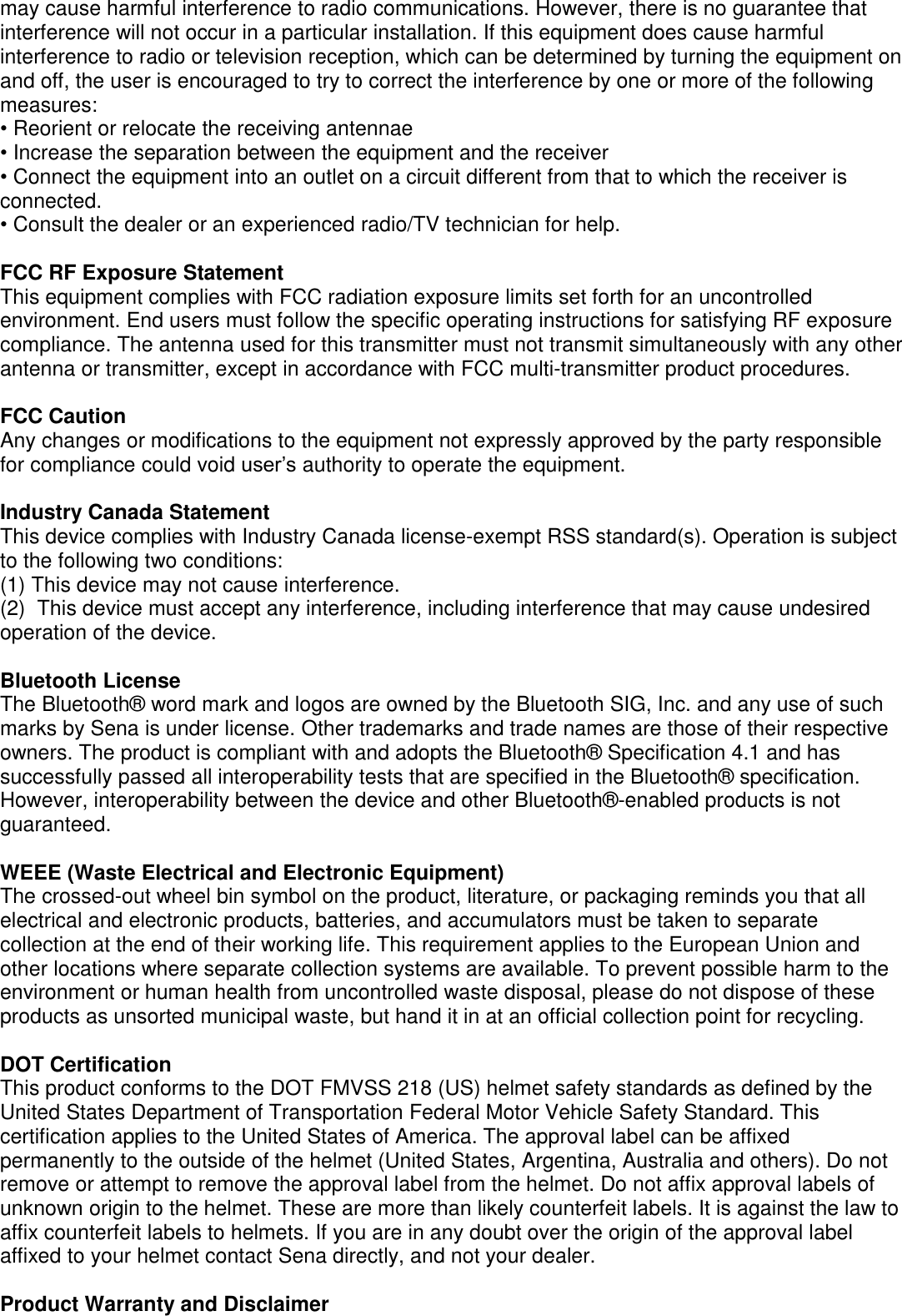 may cause harmful interference to radio communications. However, there is no guarantee that interference will not occur in a particular installation. If this equipment does cause harmful interference to radio or television reception, which can be determined by turning the equipment on and off, the user is encouraged to try to correct the interference by one or more of the following measures: • Reorient or relocate the receiving antennae • Increase the separation between the equipment and the receiver • Connect the equipment into an outlet on a circuit different from that to which the receiver is connected. • Consult the dealer or an experienced radio/TV technician for help.  FCC RF Exposure Statement This equipment complies with FCC radiation exposure limits set forth for an uncontrolled environment. End users must follow the specific operating instructions for satisfying RF exposure compliance. The antenna used for this transmitter must not transmit simultaneously with any other antenna or transmitter, except in accordance with FCC multi-transmitter product procedures.  FCC Caution Any changes or modifications to the equipment not expressly approved by the party responsible for compliance could void user’s authority to operate the equipment.  Industry Canada Statement This device complies with Industry Canada license-exempt RSS standard(s). Operation is subject to the following two conditions: (1) This device may not cause interference. (2)  This device must accept any interference, including interference that may cause undesired operation of the device.  Bluetooth License The Bluetooth®  word mark and logos are owned by the Bluetooth SIG, Inc. and any use of such marks by Sena is under license. Other trademarks and trade names are those of their respective owners. The product is compliant with and adopts the Bluetooth®  Specification 4.1 and has successfully passed all interoperability tests that are specified in the Bluetooth®  specification. However, interoperability between the device and other Bluetooth® -enabled products is not guaranteed.   WEEE (Waste Electrical and Electronic Equipment) The crossed-out wheel bin symbol on the product, literature, or packaging reminds you that all electrical and electronic products, batteries, and accumulators must be taken to separate collection at the end of their working life. This requirement applies to the European Union and other locations where separate collection systems are available. To prevent possible harm to the environment or human health from uncontrolled waste disposal, please do not dispose of these products as unsorted municipal waste, but hand it in at an official collection point for recycling.   DOT Certification This product conforms to the DOT FMVSS 218 (US) helmet safety standards as defined by the United States Department of Transportation Federal Motor Vehicle Safety Standard. This certification applies to the United States of America. The approval label can be affixed permanently to the outside of the helmet (United States, Argentina, Australia and others). Do not remove or attempt to remove the approval label from the helmet. Do not affix approval labels of unknown origin to the helmet. These are more than likely counterfeit labels. It is against the law to affix counterfeit labels to helmets. If you are in any doubt over the origin of the approval label affixed to your helmet contact Sena directly, and not your dealer.  Product Warranty and Disclaimer 
