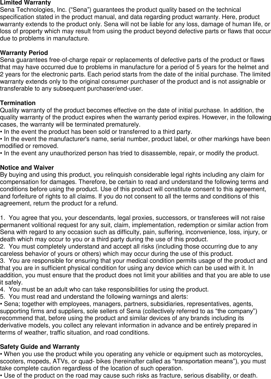  Limited Warranty Sena Technologies, Inc. (“Sena”) guarantees the product quality based on the technical specification stated in the product manual, and data regarding product warranty. Here, product warranty extends to the product only. Sena will not be liable for any loss, damage of human life, or loss of property which may result from using the product beyond defective parts or flaws that occur due to problems in manufacture.  Warranty Period Sena guarantees free-of-charge repair or replacements of defective parts of the product or flaws that may have occurred due to problems in manufacture for a period of 5 years for the helmet and 2 years for the electronic parts. Each period starts from the date of the initial purchase. The limited warranty extends only to the original consumer purchaser of the product and is not assignable or transferable to any subsequent purchaser/end-user.  Termination Quality warranty of the product becomes effective on the date of initial purchase. In addition, the quality warranty of the product expires when the warranty period expires. However, in the following cases, the warranty will be terminated prematurely. • In the event the product has been sold or transferred to a third party. • In the event the manufacturer&apos;s name, serial number, product label, or other markings have been modified or removed. • In the event any unauthorized person has tried to disassemble, repair, or modify the product.  Notice and Waiver By buying and using this product, you relinquish considerable legal rights including any claim for compensation for damages. Therefore, be certain to read and understand the following terms and conditions before using the product. Use of this product will constitute consent to this agreement, and forfeiture of rights to all claims. If you do not consent to all the terms and conditions of this agreement, return the product for a refund.  1.  You agree that you, your descendants, legal proxies, successors, or transferees will not raise permanent volitional request for any suit, claim, implementation, redemption or similar action from Sena with regard to any occasion such as difficulty, pain, suffering, inconvenience, loss, injury, or death which may occur to you or a third party during the use of this product. 2.  You must completely understand and accept all risks (including those occurring due to any careless behavior of yours or others) which may occur during the use of this product. 3.  You are responsible for ensuring that your medical condition permits usage of the product and that you are in sufficient physical condition for using any device which can be used with it. In addition, you must ensure that the product does not limit your abilities and that you are able to use it safely. 4.  You must be an adult who can take responsibilities for using the product.  5.  You must read and understand the following warnings and alerts: • Sena; together with employees, managers, partners, subsidiaries, representatives, agents, supporting firms and suppliers, sole sellers of Sena (collectively referred to as “the company”) recommend that, before using the product and similar devices of any brands including its derivative models, you collect any relevant information in advance and be entirely prepared in terms of weather, traffic situation, and road conditions.  Safety Guide and Warranty • When you use the product while you operating any vehicle or equipment such as motorcycles, scooters, mopeds, ATVs, or quad- bikes (hereinafter called as “transportation means”), you must take complete caution regardless of the location of such operation. • Use of the product on the road may cause such risks as fracture, serious disability, or death. 