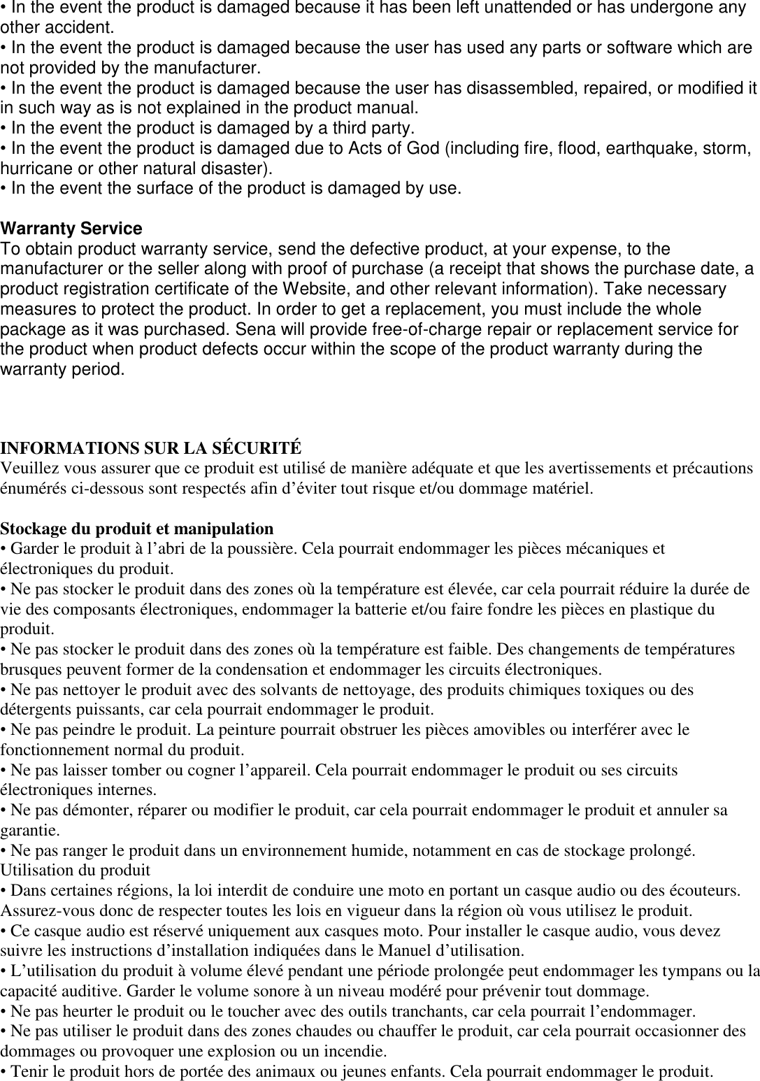 • In the event the product is damaged because it has been left unattended or has undergone any other accident. • In the event the product is damaged because the user has used any parts or software which are not provided by the manufacturer. • In the event the product is damaged because the user has disassembled, repaired, or modified it in such way as is not explained in the product manual. • In the event the product is damaged by a third party. • In the event the product is damaged due to Acts of God (including fire, flood, earthquake, storm, hurricane or other natural disaster). • In the event the surface of the product is damaged by use.   Warranty Service To obtain product warranty service, send the defective product, at your expense, to the manufacturer or the seller along with proof of purchase (a receipt that shows the purchase date, a product registration certificate of the Website, and other relevant information). Take necessary measures to protect the product. In order to get a replacement, you must include the whole package as it was purchased. Sena will provide free-of-charge repair or replacement service for the product when product defects occur within the scope of the product warranty during the warranty period.   INFORMATIONS SUR LA SÉ CURITÉ   Veuillez vous assurer que ce produit est utilisé de manière adéquate et que les avertissements et précautions énumérés ci-dessous sont respectés afin d’éviter tout risque et/ou dommage matériel.   Stockage du produit et manipulation  • Garder le produit à l’abri de la poussière. Cela pourrait endommager les pièces mécaniques et électroniques du produit.  • Ne pas stocker le produit dans des zones où la température est élevée, car cela pourrait réduire la durée de vie des composants électroniques, endommager la batterie et/ou faire fondre les pièces en plastique du produit.  • Ne pas stocker le produit dans des zones où la température est faible. Des changements de températures brusques peuvent former de la condensation et endommager les circuits électroniques.  • Ne pas nettoyer le produit avec des solvants de nettoyage, des produits chimiques toxiques ou des détergents puissants, car cela pourrait endommager le produit.  • Ne pas peindre le produit. La peinture pourrait obstruer les pièces amovibles ou interférer avec le fonctionnement normal du produit.  • Ne pas laisser tomber ou cogner l’appareil. Cela pourrait endommager le produit ou ses circuits électroniques internes. • Ne pas démonter, réparer ou modifier le produit, car cela pourrait endommager le produit et annuler sa garantie.  • Ne pas ranger le produit dans un environnement humide, notamment en cas de stockage prolongé. Utilisation du produit  • Dans certaines régions, la loi interdit de conduire une moto en portant un casque audio ou des écouteurs. Assurez-vous donc de respecter toutes les lois en vigueur dans la région où vous utilisez le produit.  • Ce casque audio est réservé uniquement aux casques moto. Pour installer le casque audio, vous devez suivre les instructions d’installation indiquées dans le Manuel d’utilisation.  • L’utilisation du produit à volume élevé pendant une période prolongée peut endommager les tympans ou la capacité auditive. Garder le volume sonore à un niveau modéré pour prévenir tout dommage.  • Ne pas heurter le produit ou le toucher avec des outils tranchants, car cela pourrait l’endommager.  • Ne pas utiliser le produit dans des zones chaudes ou chauffer le produit, car cela pourrait occasionner des dommages ou provoquer une explosion ou un incendie. • Tenir le produit hors de portée des animaux ou jeunes enfants. Cela pourrait endommager le produit.  