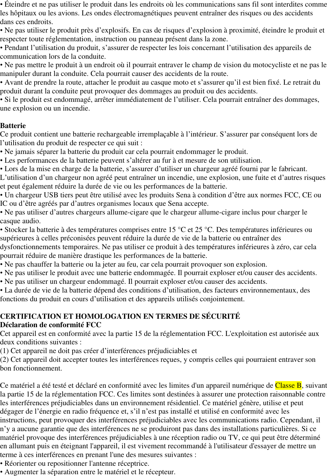 • Éteindre et ne pas utiliser le produit dans les endroits où les communications sans fil sont interdites comme les hôpitaux ou les avions. Les ondes électromagnétiques peuvent entraîner des risques ou des accidents dans ces endroits.  • Ne pas utiliser le produit près d’explosifs. En cas de risques d’explosion à proximité, éteindre le produit et respecter toute réglementation, instruction ou panneau présent dans la zone.  • Pendant l’utilisation du produit, s’assurer de respecter les lois concernant l’utilisation des appareils de communication lors de la conduite.  • Ne pas mettre le produit à un endroit où il pourrait entraver le champ de vision du motocycliste et ne pas le manipuler durant la conduite. Cela pourrait causer des accidents de la route.  • Avant de prendre la route, attacher le produit au casque moto et s’assurer qu’il est bien fixé. Le retrait du produit durant la conduite peut provoquer des dommages au produit ou des accidents.  • Si le produit est endommagé, arrêter immédiatement de l’utiliser. Cela pourrait entraîner des dommages, une explosion ou un incendie.  Batterie  Ce produit contient une batterie rechargeable irremplaçable à l’intérieur. S’assurer par conséquent lors de l’utilisation du produit de respecter ce qui suit :  • Ne jamais séparer la batterie du produit car cela pourrait endommager le produit.  • Les performances de la batterie peuvent s’altérer au fur à et mesure de son utilisation.  • Lors de la mise en charge de la batterie, s’assurer d’utiliser un chargeur agréé fourni par le fabricant. L’utilisation d’un chargeur non agréé peut entraîner un incendie, une explosion, une fuite et d’autres risques et peut également réduire la durée de vie ou les performances de la batterie.  • Un chargeur USB tiers peut être utilisé avec les produits Sena à condition d’être aux normes FCC, CE ou IC ou d’être agréés par d’autres organismes locaux que Sena accepte.  • Ne pas utiliser d’autres chargeurs allume-cigare que le chargeur allume-cigare inclus pour charger le casque audio. • Stocker la batterie à des températures comprises entre 15 °C et 25 °C. Des températures inférieures ou supérieures à celles préconisées peuvent réduire la durée de vie de la batterie ou entraîner des dysfonctionnements temporaires. Ne pas utiliser ce produit à des températures inférieures à zéro, car cela pourrait réduire de manière drastique les performances de la batterie.  • Ne pas chauffer la batterie ou la jeter au feu, car cela pourrait provoquer son explosion.  • Ne pas utiliser le produit avec une batterie endommagée. Il pourrait exploser et/ou causer des accidents.  • Ne pas utiliser un chargeur endommagé. Il pourrait exploser et/ou causer des accidents.  • La durée de vie de la batterie dépend des conditions d’utilisation, des facteurs environnementaux, des fonctions du produit en cours d’utilisation et des appareils utilisés conjointement.  CERTIFICATION ET HOMOLOGATION EN TERMES DE SÉ CURITÉ   Déclaration de conformité FCC  Cet appareil est en conformité avec la partie 15 de la réglementation FCC. L&apos;exploitation est autorisée aux deux conditions suivantes :  (1) Cet appareil ne doit pas créer d’interférences préjudiciables et  (2) Cet appareil doit accepter toutes les interférences reçues, y compris celles qui pourraient entraver son bon fonctionnement.   Ce matériel a été testé et déclaré en conformité avec les limites d&apos;un appareil numérique de Classe B, suivant la partie 15 de la réglementation FCC. Ces limites sont destinées à assurer une protection raisonnable contre les interférences préjudiciables dans un environnement résidentiel. Ce matériel génère, utilise et peut dégager de l’énergie en radio fréquence et, s’il n’est pas installé et utilisé en conformité avec les instructions, peut provoquer des interférences préjudiciables avec les communications radio. Cependant, il n’y a aucune garantie que des interférences ne se produiront pas dans des installations particulières. Si ce matériel provoque des interférences préjudiciables à une réception radio ou TV, ce qui peut être déterminé en allumant puis en éteignant l&apos;appareil, il est vivement recommandé à l&apos;utilisateur d&apos;essayer de mettre un terme à ces interférences en prenant l&apos;une des mesures suivantes :  • Réorienter ou repositionner l&apos;antenne réceptrice. • Augmenter la séparation entre le matériel et le récepteur.  