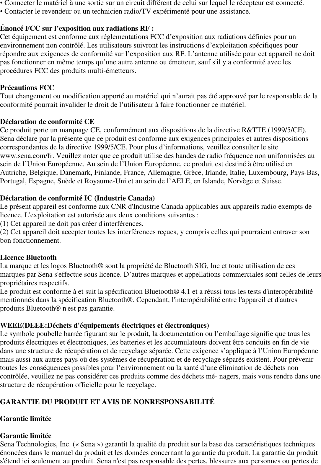 • Connecter le matériel à une sortie sur un circuit différent de celui sur lequel le récepteur est connecté.  • Contacter le revendeur ou un technicien radio/TV expérimenté pour une assistance.   É noncé FCC sur l’exposition aux radiations RF :  Cet équipement est conforme aux réglementations FCC d’exposition aux radiations définies pour un environnement non contrôlé. Les utilisateurs suivront les instructions d’exploitation spécifiques pour répondre aux exigences de conformité sur l’exposition aux RF. L’antenne utilisée pour cet appareil ne doit pas fonctionner en même temps qu’une autre antenne ou émetteur, sauf s&apos;il y a conformité avec les procédures FCC des produits multi-émetteurs.   Précautions FCC  Tout changement ou modification apporté au matériel qui n’aurait pas été approuvé par le responsable de la conformité pourrait invalider le droit de l’utilisateur à faire fonctionner ce matériel.   Déclaration de conformité CE  Ce produit porte un marquage CE, conformément aux dispositions de la directive R&amp;TTE (1999/5/CE). Sena déclare par la présente que ce produit est conforme aux exigences principales et autres dispositions correspondantes de la directive 1999/5/CE. Pour plus d’informations, veuillez consulter le site www.sena.com/fr. Veuillez noter que ce produit utilise des bandes de radio fréquence non uniformisées au sein de l’Union Européenne. Au sein de l’Union Européenne, ce produit est destiné à être utilisé en Autriche, Belgique, Danemark, Finlande, France, Allemagne, Grèce, Irlande, Italie, Luxembourg, Pays-Bas, Portugal, Espagne, Suède et Royaume-Uni et au sein de l’AELE, en Islande, Norvège et Suisse.   Déclaration de conformité IC (Industrie Canada)  Le présent appareil est conforme aux CNR d&apos;Industrie Canada applicables aux appareils radio exempts de licence. L&apos;exploitation est autorisée aux deux conditions suivantes :  (1) Cet appareil ne doit pas créer d&apos;interférences.  (2) Cet appareil doit accepter toutes les interférences reçues, y compris celles qui pourraient entraver son bon fonctionnement.   Licence Bluetooth  La marque et les logos Bluetooth®  sont la propriété de Bluetooth SIG, Inc et toute utilisation de ces marques par Sena s&apos;effectue sous licence. D’autres marques et appellations commerciales sont celles de leurs propriétaires respectifs.  Le produit est conforme à et suit la spécification Bluetooth®  4.1 et a réussi tous les tests d&apos;interopérabilité mentionnés dans la spécification Bluetooth® . Cependant, l&apos;interopérabilité entre l&apos;appareil et d&apos;autres produits Bluetooth®  n&apos;est pas garantie.   WEEE(DEEE:Déchets d&apos;équipements électriques et électroniques)  Le symbole poubelle barrée figurant sur le produit, la documentation ou l’emballage signifie que tous les produits électriques et électroniques, les batteries et les accumulateurs doivent être conduits en fin de vie dans une structure de récupération et de recyclage séparée. Cette exigence s’applique à l’Union Européenne mais aussi aux autres pays où des systèmes de récupération et de recyclage séparés existent. Pour prévenir toutes les conséquences possibles pour l’environnement ou la santé d’une élimination de déchets non contrôlée, veuillez ne pas considérer ces produits comme des déchets mé- nagers, mais vous rendre dans une structure de récupération officielle pour le recyclage.  GARANTIE DU PRODUIT ET AVIS DE NONRESPONSABILITÉ    Garantie limitée   Garantie limitée  Sena Technologies, Inc. (« Sena ») garantit la qualité du produit sur la base des caractéristiques techniques énoncées dans le manuel du produit et les données concernant la garantie du produit. La garantie du produit s&apos;étend ici seulement au produit. Sena n&apos;est pas responsable des pertes, blessures aux personnes ou pertes de 