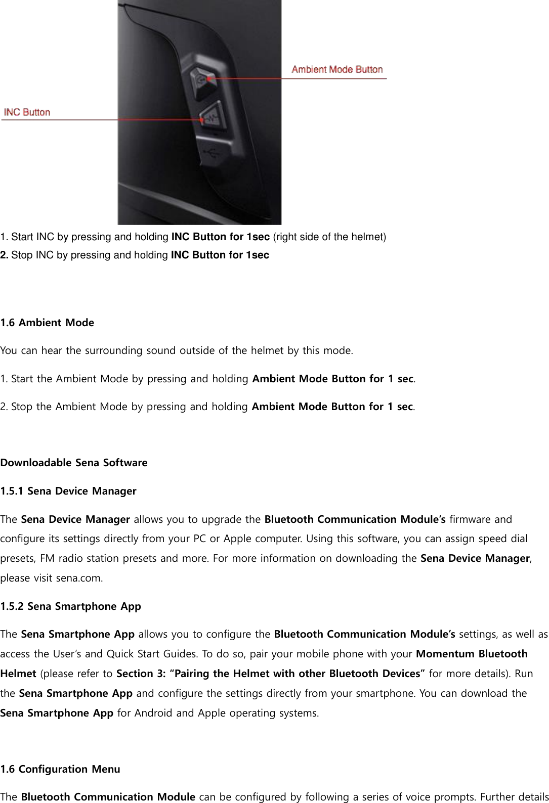  1. Start INC by pressing and holding INC Button for 1sec (right side of the helmet) 2. Stop INC by pressing and holding INC Button for 1sec   1.6 Ambient Mode  You can hear the surrounding sound outside of the helmet by this mode. 1. Start the Ambient Mode by pressing and holding Ambient Mode Button for 1 sec. 2. Stop the Ambient Mode by pressing and holding Ambient Mode Button for 1 sec.  Downloadable Sena Software 1.5.1 Sena Device Manager The Sena Device Manager allows you to upgrade the Bluetooth Communication Module’s firmware and configure its settings directly from your PC or Apple computer. Using this software, you can assign speed dial presets, FM radio station presets and more. For more information on downloading the Sena Device Manager, please visit sena.com. 1.5.2 Sena Smartphone App The Sena Smartphone App allows you to configure the Bluetooth Communication Module’s settings, as well as access the User’s and Quick Start Guides. To do so, pair your mobile phone with your Momentum Bluetooth Helmet (please refer to Section 3: “Pairing the Helmet with other Bluetooth Devices” for more details). Run the Sena Smartphone App and configure the settings directly from your smartphone. You can download the Sena Smartphone App for Android and Apple operating systems.  1.6 Configuration Menu The Bluetooth Communication Module can be configured by following a series of voice prompts. Further details 