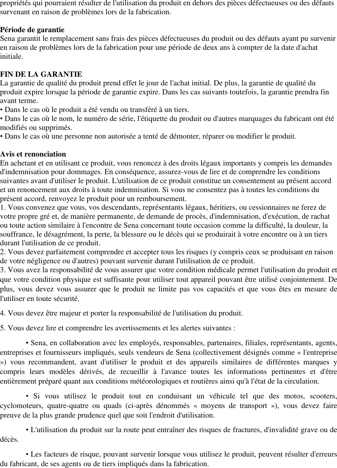 propriétés qui pourraient résulter de l&apos;utilisation du produit en dehors des pièces défectueuses ou des défauts survenant en raison de problèmes lors de la fabrication.   Période de garantie  Sena garantit le remplacement sans frais des pièces défectueuses du produit ou des défauts ayant pu survenir en raison de problèmes lors de la fabrication pour une période de deux ans à compter de la date d&apos;achat initiale.   FIN DE LA GARANTIE  La garantie de qualité du produit prend effet le jour de l&apos;achat initial. De plus, la garantie de qualité du produit expire lorsque la période de garantie expire. Dans les cas suivants toutefois, la garantie prendra fin avant terme.  • Dans le cas où le produit a été vendu ou transféré à un tiers. • Dans le cas où le nom, le numéro de série, l&apos;étiquette du produit ou d&apos;autres marquages du fabricant ont été modifiés ou supprimés.  • Dans le cas où une personne non autorisée a tenté de démonter, réparer ou modifier le produit.   Avis et renonciation  En achetant et en utilisant ce produit, vous renoncez à des droits légaux importants y compris les demandes d&apos;indemnisation pour dommages. En conséquence, assurez-vous de lire et de comprendre les conditions suivantes avant d&apos;utiliser le produit. L&apos;utilisation de ce produit constitue un consentement au présent accord et un renoncement aux droits à toute indemnisation. Si vous ne consentez pas à toutes les conditions du présent accord, renvoyez le produit pour un remboursement.  1. Vous convenez que vous, vos descendants, représentants légaux, héritiers, ou cessionnaires ne ferez de votre propre gré et, de manière permanente, de demande de procès, d&apos;indemnisation, d&apos;exécution, de rachat ou toute action similaire à l&apos;encontre de Sena concernant toute occasion comme la difficulté, la douleur, la souffrance, le désagrément, la perte, la blessure ou le décès qui se produirait à votre encontre ou à un tiers durant l&apos;utilisation de ce produit.  2. Vous devez parfaitement comprendre et accepter tous les risques (y compris ceux se produisant en raison de votre négligence ou d&apos;autres) pouvant survenir durant l&apos;utilisation de ce produit. 3. Vous avez la responsabilité de vous assurer que votre condition médicale permet l&apos;utilisation du produit et que votre condition physique est suffisante pour utiliser tout appareil pouvant être utilisé conjointement. De plus,  vous devez  vous assurer  que le produit  ne  limite pas vos  capacités et  que vous  êtes  en mesure de l&apos;utiliser en toute sécurité.  4. Vous devez être majeur et porter la responsabilité de l&apos;utilisation du produit.  5. Vous devez lire et comprendre les avertissements et les alertes suivantes :  • Sena, en collaboration avec les employés, responsables, partenaires, filiales, représentants, agents, entreprises et fournisseurs impliqués, seuls vendeurs de Sena (collectivement désignés comme « l&apos;entreprise »)  vous  recommandent,  avant  d&apos;utiliser  le  produit  et  des  appareils  similaires  de  différentes  marques  y compris  leurs  modèles  dérivés, de  recueillir  à  l&apos;avance  toutes  les  informations  pertinentes  et d&apos;être entièrement préparé quant aux conditions météorologiques et routières ainsi qu&apos;à l&apos;état de la circulation.  • Si  vous  utilisez  le  produit  tout  en  conduisant  un  véhicule  tel  que  des  motos,  scooters, cyclomoteurs,  quatre-quatre  ou  quads  (ci-après  dénommés  «  moyens  de  transport  »),  vous  devez  faire preuve de la plus grande prudence quel que soit l&apos;endroit d&apos;utilisation.  • L&apos;utilisation du produit sur la route peut entraîner des risques de fractures, d&apos;invalidité grave ou de décès.  • Les facteurs de risque, pouvant survenir lorsque vous utilisez le produit, peuvent résulter d&apos;erreurs du fabricant, de ses agents ou de tiers impliqués dans la fabrication.  