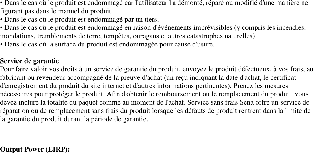 • Dans le cas où le produit est endommagé car l&apos;utilisateur l&apos;a démonté, réparé ou modifié d&apos;une manière ne figurant pas dans le manuel du produit.  • Dans le cas où le produit est endommagé par un tiers.  • Dans le cas où le produit est endommagé en raison d&apos;événements imprévisibles (y compris les incendies, inondations, tremblements de terre, tempêtes, ouragans et autres catastrophes naturelles).  • Dans le cas où la surface du produit est endommagée pour cause d&apos;usure.  Service de garantie  Pour faire valoir vos droits à un service de garantie du produit, envoyez le produit défectueux, à vos frais, au fabricant ou revendeur accompagné de la preuve d&apos;achat (un reçu indiquant la date d&apos;achat, le certificat d&apos;enregistrement du produit du site internet et d&apos;autres informations pertinentes). Prenez les mesures nécessaires pour protéger le produit. Afin d&apos;obtenir le remboursement ou le remplacement du produit, vous devez inclure la totalité du paquet comme au moment de l&apos;achat. Service sans frais Sena offre un service de réparation ou de remplacement sans frais du produit lorsque les défauts de produit rentrent dans la limite de la garantie du produit durant la période de garantie.   Output Power (EIRP):  