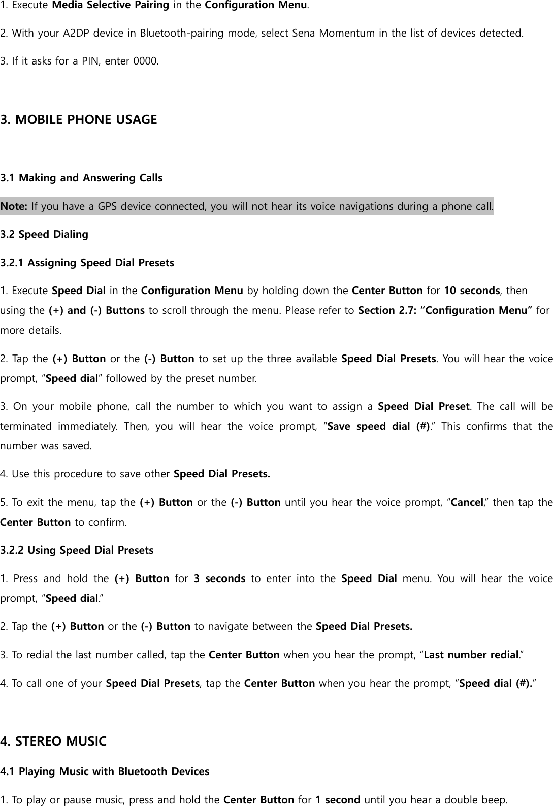 1. Execute Media Selective Pairing in the Configuration Menu. 2. With your A2DP device in Bluetooth-pairing mode, select Sena Momentum in the list of devices detected. 3. If it asks for a PIN, enter 0000.  3. MOBILE PHONE USAGE  3.1 Making and Answering Calls Note: If you have a GPS device connected, you will not hear its voice navigations during a phone call. 3.2 Speed Dialing 3.2.1 Assigning Speed Dial Presets 1. Execute Speed Dial in the Configuration Menu by holding down the Center Button for 10 seconds, then using the (+) and (-) Buttons to scroll through the menu. Please refer to Section 2.7: “Configuration Menu” for more details. 2. Tap the (+) Button or the (-) Button to set up the three available Speed Dial Presets. You will hear the voice prompt, “Speed dial” followed by the preset number. 3. On your  mobile  phone,  call  the  number  to which  you  want to  assign  a  Speed Dial Preset.  The call  will  be terminated  immediately.  Then,  you  will  hear  the  voice  prompt,  “Save  speed  dial  (#).”  This  confirms  that  the number was saved. 4. Use this procedure to save other Speed Dial Presets. 5. To exit the menu, tap the (+) Button or the (-) Button until you hear the voice prompt, “Cancel,” then tap the Center Button to confirm. 3.2.2 Using Speed Dial Presets 1.  Press  and  hold  the  (+)  Button  for  3  seconds  to  enter  into  the  Speed  Dial  menu.  You  will  hear  the  voice prompt, “Speed dial.” 2. Tap the (+) Button or the (-) Button to navigate between the Speed Dial Presets. 3. To redial the last number called, tap the Center Button when you hear the prompt, “Last number redial.”  4. To call one of your Speed Dial Presets, tap the Center Button when you hear the prompt, “Speed dial (#).”  4. STEREO MUSIC 4.1 Playing Music with Bluetooth Devices 1. To play or pause music, press and hold the Center Button for 1 second until you hear a double beep. 