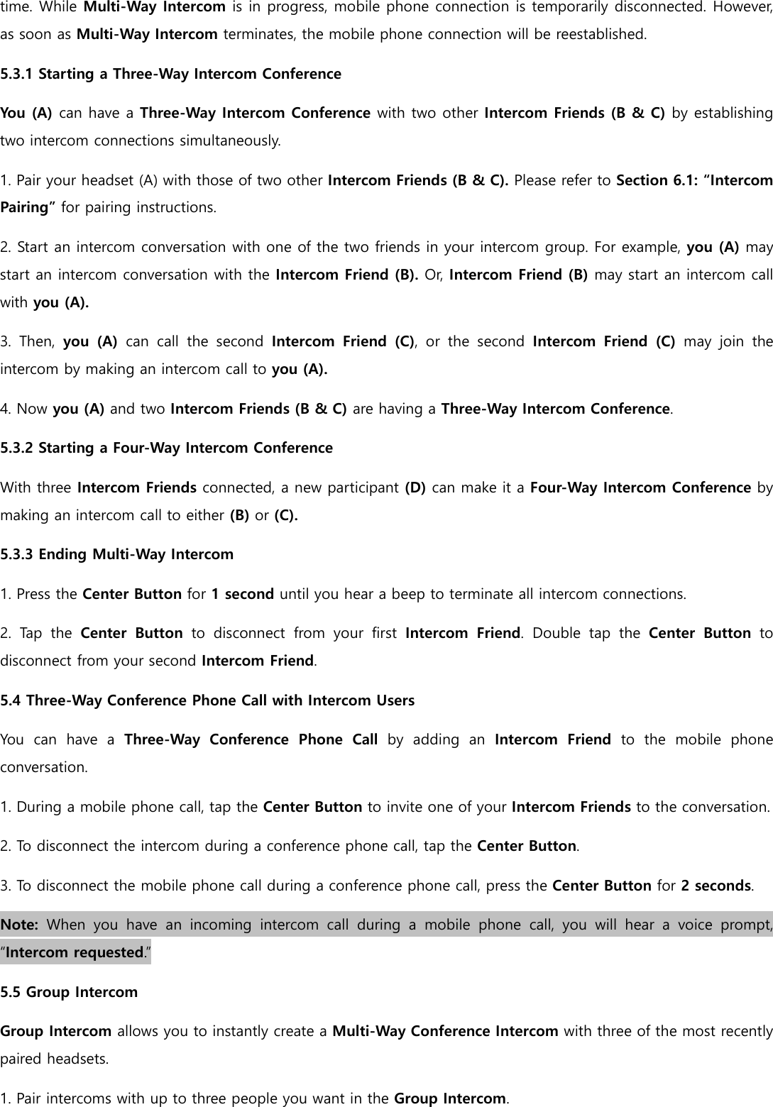 time. While Multi-Way Intercom is in progress, mobile phone connection is temporarily disconnected. However, as soon as Multi-Way Intercom terminates, the mobile phone connection will be reestablished. 5.3.1 Starting a Three-Way Intercom Conference You (A) can have a Three-Way Intercom Conference with two other Intercom Friends (B &amp; C) by establishing two intercom connections simultaneously. 1. Pair your headset (A) with those of two other Intercom Friends (B &amp; C). Please refer to Section 6.1: “Intercom Pairing” for pairing instructions. 2. Start an intercom conversation with one of the two friends in your intercom group. For example, you (A) may start an intercom conversation with the Intercom Friend (B). Or, Intercom Friend (B) may start an intercom call with you (A). 3.  Then,  you  (A)  can  call  the  second  Intercom  Friend  (C),  or  the  second  Intercom  Friend  (C)  may  join  the intercom by making an intercom call to you (A). 4. Now you (A) and two Intercom Friends (B &amp; C) are having a Three-Way Intercom Conference. 5.3.2 Starting a Four-Way Intercom Conference With three Intercom Friends connected, a new participant (D) can make it a Four-Way Intercom Conference by making an intercom call to either (B) or (C). 5.3.3 Ending Multi-Way Intercom 1. Press the Center Button for 1 second until you hear a beep to terminate all intercom connections. 2.  Tap  the  Center  Button  to  disconnect  from  your  first  Intercom  Friend.  Double  tap  the  Center  Button  to disconnect from your second Intercom Friend. 5.4 Three-Way Conference Phone Call with Intercom Users You  can  have  a  Three-Way  Conference  Phone  Call  by  adding  an Intercom  Friend  to  the  mobile  phone conversation. 1. During a mobile phone call, tap the Center Button to invite one of your Intercom Friends to the conversation. 2. To disconnect the intercom during a conference phone call, tap the Center Button. 3. To disconnect the mobile phone call during a conference phone call, press the Center Button for 2 seconds. Note:  When  you  have  an  incoming  intercom  call  during  a  mobile  phone  call,  you  will  hear  a  voice  prompt, “Intercom requested.” 5.5 Group Intercom Group Intercom allows you to instantly create a Multi-Way Conference Intercom with three of the most recently paired headsets. 1. Pair intercoms with up to three people you want in the Group Intercom. 