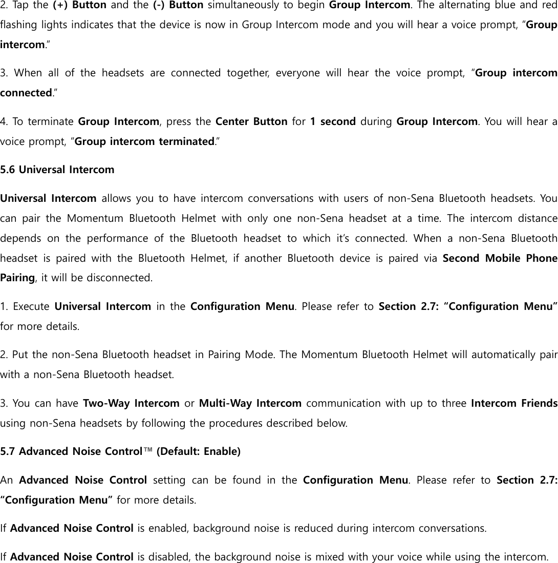 2. Tap the (+) Button and the (-) Button simultaneously to begin Group Intercom. The alternating blue and red flashing lights indicates that the device is now in Group Intercom mode and you will hear a voice prompt, “Group intercom.” 3.  When  all  of  the  headsets  are  connected  together,  everyone  will  hear  the  voice  prompt,  “Group  intercom connected.” 4. To terminate Group Intercom, press the Center Button for 1 second during Group Intercom. You will hear a voice prompt, “Group intercom terminated.” 5.6 Universal Intercom Universal Intercom allows you to have intercom conversations with users of non-Sena Bluetooth headsets. You can  pair  the  Momentum  Bluetooth  Helmet  with  only  one  non-Sena  headset  at  a  time.  The  intercom  distance depends  on  the  performance  of  the  Bluetooth  headset  to  which  it’s  connected.  When  a  non-Sena  Bluetooth headset  is  paired  with  the  Bluetooth  Helmet,  if  another  Bluetooth  device  is  paired  via  Second  Mobile  Phone Pairing, it will be disconnected. 1. Execute Universal Intercom in the Configuration Menu. Please refer to Section 2.7: “Configuration Menu” for more details. 2. Put the non-Sena Bluetooth headset in Pairing Mode. The Momentum Bluetooth Helmet will automatically pair with a non-Sena Bluetooth headset. 3. You can have Two-Way Intercom or Multi-Way Intercom communication with up to three Intercom Friends using non-Sena headsets by following the procedures described below. 5.7 Advanced Noise Control™ (Default: Enable) An Advanced  Noise  Control  setting  can  be  found  in  the  Configuration  Menu.  Please  refer  to Section  2.7: “Configuration Menu” for more details. If Advanced Noise Control is enabled, background noise is reduced during intercom conversations. If Advanced Noise Control is disabled, the background noise is mixed with your voice while using the intercom.     