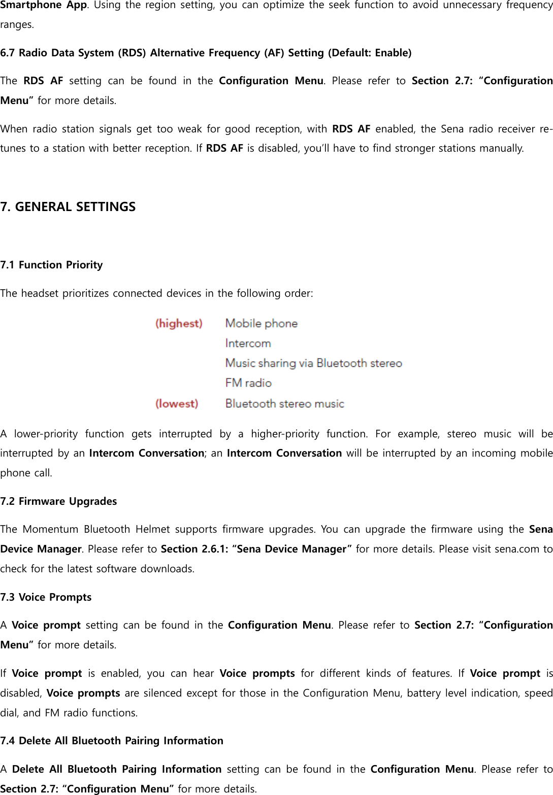 Smartphone App. Using the region setting, you can optimize the seek function to avoid unnecessary frequency ranges. 6.7 Radio Data System (RDS) Alternative Frequency (AF) Setting (Default: Enable) The  RDS  AF setting  can  be  found  in  the  Configuration  Menu.  Please  refer  to Section  2.7:  “Configuration Menu” for more details. When radio station signals get too weak for good reception, with RDS AF enabled, the Sena radio receiver re-tunes to a station with better reception. If RDS AF is disabled, you’ll have to find stronger stations manually.  7. GENERAL SETTINGS  7.1 Function Priority The headset prioritizes connected devices in the following order:  A  lower-priority  function  gets  interrupted  by  a  higher-priority  function.  For  example,  stereo  music  will  be interrupted by an Intercom Conversation; an Intercom Conversation will be interrupted by an incoming mobile phone call. 7.2 Firmware Upgrades The Momentum Bluetooth  Helmet supports firmware upgrades.  You  can upgrade  the firmware  using the Sena Device Manager. Please refer to Section 2.6.1: “Sena Device Manager” for more details. Please visit sena.com to check for the latest software downloads. 7.3 Voice Prompts A Voice prompt setting can be found in the Configuration Menu. Please refer to Section 2.7: “Configuration Menu” for more details. If Voice  prompt  is  enabled,  you  can  hear  Voice  prompts  for  different  kinds  of  features.  If Voice  prompt  is disabled, Voice prompts are silenced except for those in the Configuration Menu, battery level indication, speed dial, and FM radio functions. 7.4 Delete All Bluetooth Pairing Information A Delete All Bluetooth Pairing Information setting can be found in the Configuration Menu.  Please refer to Section 2.7: “Configuration Menu” for more details. 