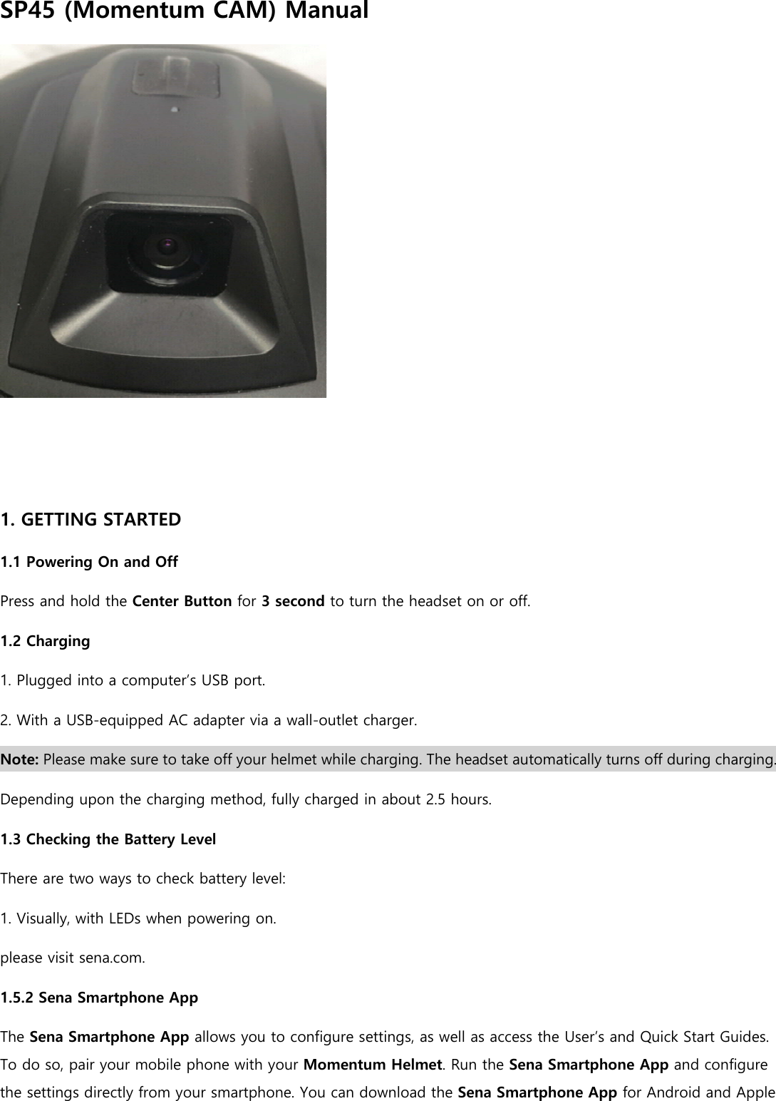 SP45 (Momentum CAM) Manual    1. GETTING STARTED 1.1 Powering On and Off Press and hold the Center Button for 3 second to turn the headset on or off. 1.2 Charging 1. Plugged into a computer’s USB port. 2. With a USB-equipped AC adapter via a wall-outlet charger. Note: Please make sure to take off your helmet while charging. The headset automatically turns off during charging. Depending upon the charging method, fully charged in about 2.5 hours. 1.3 Checking the Battery Level There are two ways to check battery level: 1. Visually, with LEDs when powering on. please visit sena.com. 1.5.2 Sena Smartphone App The Sena Smartphone App allows you to configure settings, as well as access the User’s and Quick Start Guides. To do so, pair your mobile phone with your Momentum Helmet. Run the Sena Smartphone App and configure the settings directly from your smartphone. You can download the Sena Smartphone App for Android and Apple 
