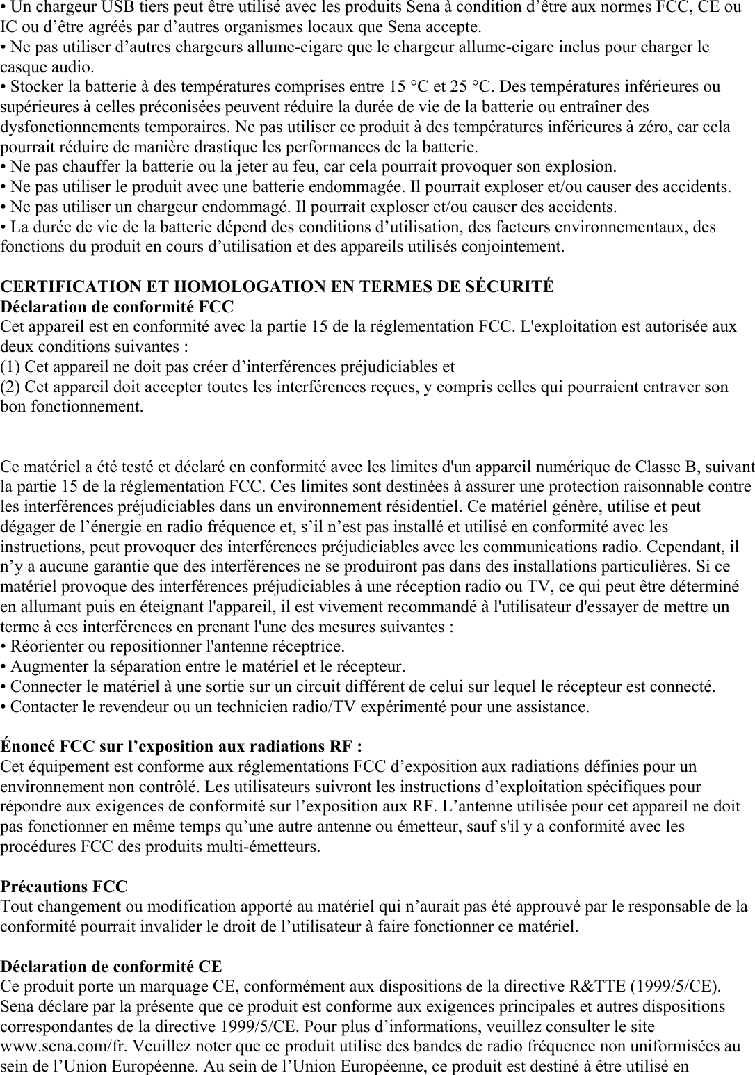 • Un chargeur USB tiers peut être utilisé avec les produits Sena à condition d’être aux normes FCC, CE ou IC ou d’être agréés par d’autres organismes locaux que Sena accepte.  • Ne pas utiliser d’autres chargeurs allume-cigare que le chargeur allume-cigare inclus pour charger le casque audio. • Stocker la batterie à des températures comprises entre 15 °C et 25 °C. Des températures inférieures ou supérieures à celles préconisées peuvent réduire la durée de vie de la batterie ou entraîner des dysfonctionnements temporaires. Ne pas utiliser ce produit à des températures inférieures à zéro, car cela pourrait réduire de manière drastique les performances de la batterie.  • Ne pas chauffer la batterie ou la jeter au feu, car cela pourrait provoquer son explosion.  • Ne pas utiliser le produit avec une batterie endommagée. Il pourrait exploser et/ou causer des accidents.  • Ne pas utiliser un chargeur endommagé. Il pourrait exploser et/ou causer des accidents.  • La durée de vie de la batterie dépend des conditions d’utilisation, des facteurs environnementaux, des fonctions du produit en cours d’utilisation et des appareils utilisés conjointement.  CERTIFICATION ET HOMOLOGATION EN TERMES DE SÉCURITÉ  Déclaration de conformité FCC  Cet appareil est en conformité avec la partie 15 de la réglementation FCC. L&apos;exploitation est autorisée aux deux conditions suivantes :  (1) Cet appareil ne doit pas créer d’interférences préjudiciables et  (2) Cet appareil doit accepter toutes les interférences reçues, y compris celles qui pourraient entraver son bon fonctionnement.    Ce matériel a été testé et déclaré en conformité avec les limites d&apos;un appareil numérique de Classe B, suivant la partie 15 de la réglementation FCC. Ces limites sont destinées à assurer une protection raisonnable contre les interférences préjudiciables dans un environnement résidentiel. Ce matériel génère, utilise et peut dégager de l’énergie en radio fréquence et, s’il n’est pas installé et utilisé en conformité avec les instructions, peut provoquer des interférences préjudiciables avec les communications radio. Cependant, il n’y a aucune garantie que des interférences ne se produiront pas dans des installations particulières. Si ce matériel provoque des interférences préjudiciables à une réception radio ou TV, ce qui peut être déterminé en allumant puis en éteignant l&apos;appareil, il est vivement recommandé à l&apos;utilisateur d&apos;essayer de mettre un terme à ces interférences en prenant l&apos;une des mesures suivantes :  • Réorienter ou repositionner l&apos;antenne réceptrice. • Augmenter la séparation entre le matériel et le récepteur.  • Connecter le matériel à une sortie sur un circuit différent de celui sur lequel le récepteur est connecté.  • Contacter le revendeur ou un technicien radio/TV expérimenté pour une assistance.   Énoncé FCC sur l’exposition aux radiations RF :  Cet équipement est conforme aux réglementations FCC d’exposition aux radiations définies pour un environnement non contrôlé. Les utilisateurs suivront les instructions d’exploitation spécifiques pour répondre aux exigences de conformité sur l’exposition aux RF. L’antenne utilisée pour cet appareil ne doit pas fonctionner en même temps qu’une autre antenne ou émetteur, sauf s&apos;il y a conformité avec les procédures FCC des produits multi-émetteurs.   Précautions FCC  Tout changement ou modification apporté au matériel qui n’aurait pas été approuvé par le responsable de la conformité pourrait invalider le droit de l’utilisateur à faire fonctionner ce matériel.   Déclaration de conformité CE  Ce produit porte un marquage CE, conformément aux dispositions de la directive R&amp;TTE (1999/5/CE). Sena déclare par la présente que ce produit est conforme aux exigences principales et autres dispositions correspondantes de la directive 1999/5/CE. Pour plus d’informations, veuillez consulter le site www.sena.com/fr. Veuillez noter que ce produit utilise des bandes de radio fréquence non uniformisées au sein de l’Union Européenne. Au sein de l’Union Européenne, ce produit est destiné à être utilisé en 