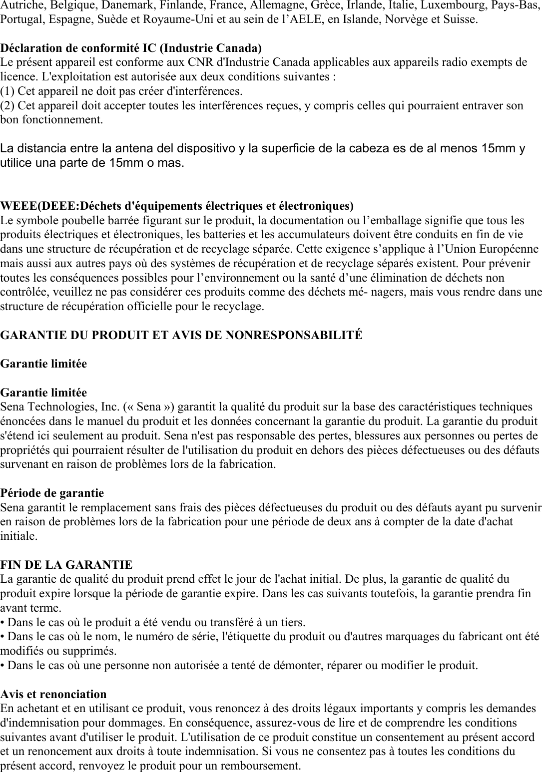 Autriche, Belgique, Danemark, Finlande, France, Allemagne, Grèce, Irlande, Italie, Luxembourg, Pays-Bas, Portugal, Espagne, Suède et Royaume-Uni et au sein de l’AELE, en Islande, Norvège et Suisse.   Déclaration de conformité IC (Industrie Canada)  Le présent appareil est conforme aux CNR d&apos;Industrie Canada applicables aux appareils radio exempts de licence. L&apos;exploitation est autorisée aux deux conditions suivantes :  (1) Cet appareil ne doit pas créer d&apos;interférences.  (2) Cet appareil doit accepter toutes les interférences reçues, y compris celles qui pourraient entraver son bon fonctionnement.   La distancia entre la antena del dispositivo y la superficie de la cabeza es de al menos 15mm y utilice una parte de 15mm o mas.   WEEE(DEEE:Déchets d&apos;équipements électriques et électroniques)  Le symbole poubelle barrée figurant sur le produit, la documentation ou l’emballage signifie que tous les produits électriques et électroniques, les batteries et les accumulateurs doivent être conduits en fin de vie dans une structure de récupération et de recyclage séparée. Cette exigence s’applique à l’Union Européenne mais aussi aux autres pays où des systèmes de récupération et de recyclage séparés existent. Pour prévenir toutes les conséquences possibles pour l’environnement ou la santé d’une élimination de déchets non contrôlée, veuillez ne pas considérer ces produits comme des déchets mé- nagers, mais vous rendre dans une structure de récupération officielle pour le recyclage.  GARANTIE DU PRODUIT ET AVIS DE NONRESPONSABILITÉ   Garantie limitée   Garantie limitée  Sena Technologies, Inc. (« Sena ») garantit la qualité du produit sur la base des caractéristiques techniques énoncées dans le manuel du produit et les données concernant la garantie du produit. La garantie du produit s&apos;étend ici seulement au produit. Sena n&apos;est pas responsable des pertes, blessures aux personnes ou pertes de propriétés qui pourraient résulter de l&apos;utilisation du produit en dehors des pièces défectueuses ou des défauts survenant en raison de problèmes lors de la fabrication.   Période de garantie  Sena garantit le remplacement sans frais des pièces défectueuses du produit ou des défauts ayant pu survenir en raison de problèmes lors de la fabrication pour une période de deux ans à compter de la date d&apos;achat initiale.   FIN DE LA GARANTIE  La garantie de qualité du produit prend effet le jour de l&apos;achat initial. De plus, la garantie de qualité du produit expire lorsque la période de garantie expire. Dans les cas suivants toutefois, la garantie prendra fin avant terme.  • Dans le cas où le produit a été vendu ou transféré à un tiers. • Dans le cas où le nom, le numéro de série, l&apos;étiquette du produit ou d&apos;autres marquages du fabricant ont été modifiés ou supprimés.  • Dans le cas où une personne non autorisée a tenté de démonter, réparer ou modifier le produit.   Avis et renonciation  En achetant et en utilisant ce produit, vous renoncez à des droits légaux importants y compris les demandes d&apos;indemnisation pour dommages. En conséquence, assurez-vous de lire et de comprendre les conditions suivantes avant d&apos;utiliser le produit. L&apos;utilisation de ce produit constitue un consentement au présent accord et un renoncement aux droits à toute indemnisation. Si vous ne consentez pas à toutes les conditions du présent accord, renvoyez le produit pour un remboursement.  