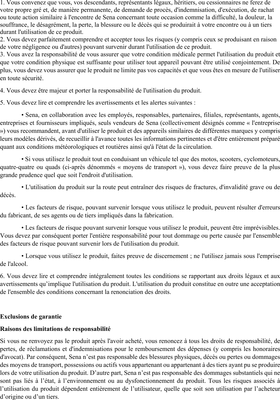 1. Vous convenez que vous, vos descendants, représentants légaux, héritiers, ou cessionnaires ne ferez de votre propre gré et, de manière permanente, de demande de procès, d&apos;indemnisation, d&apos;exécution, de rachat ou toute action similaire à l&apos;encontre de Sena concernant toute occasion comme la difficulté, la douleur, la souffrance, le désagrément, la perte, la blessure ou le décès qui se produirait à votre encontre ou à un tiers durant l&apos;utilisation de ce produit.  2. Vous devez parfaitement comprendre et accepter tous les risques (y compris ceux se produisant en raison de votre négligence ou d&apos;autres) pouvant survenir durant l&apos;utilisation de ce produit. 3. Vous avez la responsabilité de vous assurer que votre condition médicale permet l&apos;utilisation du produit et que votre condition physique est suffisante pour utiliser tout appareil pouvant être utilisé conjointement. De plus, vous devez vous assurer que le produit ne limite pas vos capacités et que vous êtes en mesure de l&apos;utiliser en toute sécurité.  4. Vous devez être majeur et porter la responsabilité de l&apos;utilisation du produit.  5. Vous devez lire et comprendre les avertissements et les alertes suivantes :  • Sena, en collaboration avec les employés, responsables, partenaires, filiales, représentants, agents, entreprises et fournisseurs impliqués, seuls vendeurs de Sena (collectivement désignés comme « l&apos;entreprise ») vous recommandent, avant d&apos;utiliser le produit et des appareils similaires de différentes marques y compris leurs modèles dérivés, de recueillir à l&apos;avance toutes les informations pertinentes et d&apos;être entièrement préparé quant aux conditions météorologiques et routières ainsi qu&apos;à l&apos;état de la circulation.  • Si vous utilisez le produit tout en conduisant un véhicule tel que des motos, scooters, cyclomoteurs, quatre-quatre ou quads (ci-après dénommés « moyens de transport »), vous devez faire preuve de la plus grande prudence quel que soit l&apos;endroit d&apos;utilisation.  • L&apos;utilisation du produit sur la route peut entraîner des risques de fractures, d&apos;invalidité grave ou de décès.  • Les facteurs de risque, pouvant survenir lorsque vous utilisez le produit, peuvent résulter d&apos;erreurs du fabricant, de ses agents ou de tiers impliqués dans la fabrication.  • Les facteurs de risque pouvant survenir lorsque vous utilisez le produit, peuvent être imprévisibles. Vous devez par conséquent porter l&apos;entière responsabilité pour tout dommage ou perte causée par l&apos;ensemble des facteurs de risque pouvant survenir lors de l&apos;utilisation du produit.  • Lorsque vous utilisez le produit, faites preuve de discernement ; ne l&apos;utilisez jamais sous l&apos;emprise de l&apos;alcool.  6. Vous devez lire et comprendre intégralement toutes les conditions se rapportant aux droits légaux et aux avertissements qu’implique l&apos;utilisation du produit. L&apos;utilisation du produit constitue en outre une acceptation de l&apos;ensemble des conditions concernant la renonciation des droits.   Exclusions de garantie  Raisons des limitations de responsabilité  Si vous ne renvoyez pas le produit après l&apos;avoir acheté, vous renoncez à tous les droits de responsabilité, de pertes, de réclamations et d&apos;indemnisations pour le remboursement des dépenses (y compris les honoraires d&apos;avocat). Par conséquent, Sena n’est pas responsable des blessures physiques, décès ou pertes ou dommages des moyens de transport, possessions ou actifs vous appartenant ou appartenant à des tiers ayant pu se produire lors de votre utilisation du produit. D’autre part, Sena n’est pas responsable des dommages substantiels qui ne sont pas liés à l’état, à  l’environnement ou au dysfonctionnement du  produit. Tous les  risques  associés à l’utilisation du produit dépendent entièrement de l’utilisateur, quelle que soit son utilisation par l’acheteur d’origine ou d’un tiers.  