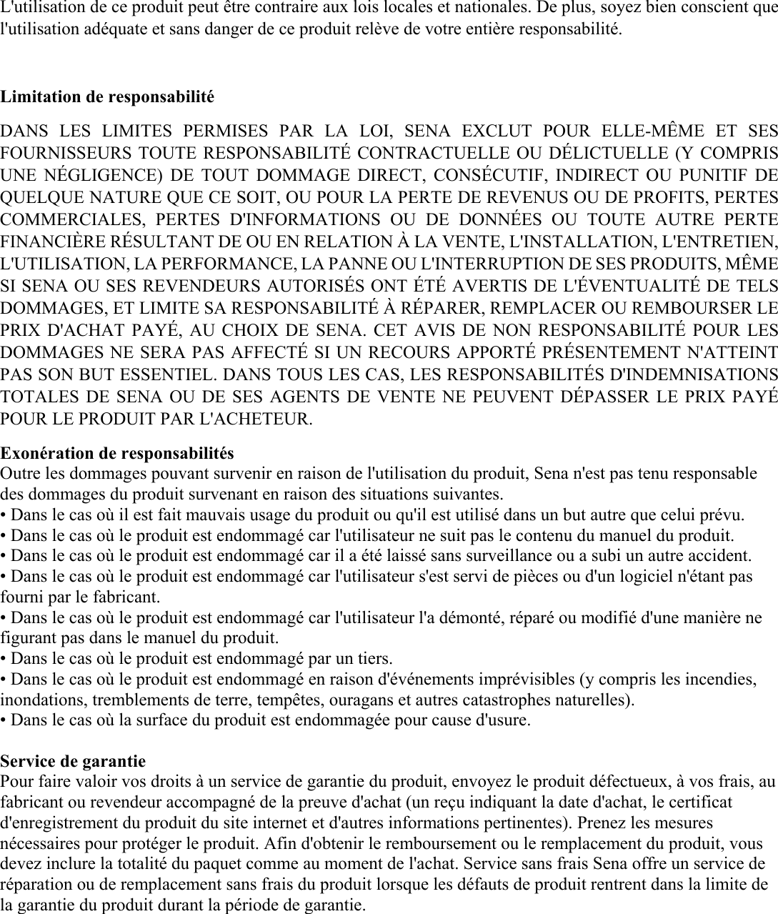 L&apos;utilisation de ce produit peut être contraire aux lois locales et nationales. De plus, soyez bien conscient que l&apos;utilisation adéquate et sans danger de ce produit relève de votre entière responsabilité.   Limitation de responsabilité DANS  LES  LIMITES  PERMISES  PAR  LA  LOI,  SENA  EXCLUT  POUR  ELLE-MÊME  ET  SES FOURNISSEURS TOUTE RESPONSABILITÉ CONTRACTUELLE OU DÉLICTUELLE (Y COMPRIS UNE  NÉGLIGENCE)  DE  TOUT  DOMMAGE  DIRECT,  CONSÉCUTIF,  INDIRECT  OU  PUNITIF  DE QUELQUE NATURE QUE CE SOIT, OU POUR LA PERTE DE REVENUS OU DE PROFITS, PERTES COMMERCIALES,  PERTES  D&apos;INFORMATIONS  OU  DE  DONNÉES  OU  TOUTE  AUTRE  PERTE FINANCIÈRE RÉSULTANT DE OU EN RELATION À LA VENTE, L&apos;INSTALLATION, L&apos;ENTRETIEN, L&apos;UTILISATION, LA PERFORMANCE, LA PANNE OU L&apos;INTERRUPTION DE SES PRODUITS, MÊME SI SENA OU SES REVENDEURS AUTORISÉS ONT ÉTÉ AVERTIS DE L&apos;ÉVENTUALITÉ DE TELS DOMMAGES, ET LIMITE SA RESPONSABILITÉ À RÉPARER, REMPLACER OU REMBOURSER LE PRIX D&apos;ACHAT PAYÉ,  AU  CHOIX DE SENA.  CET  AVIS DE NON RESPONSABILITÉ  POUR LES DOMMAGES NE SERA PAS AFFECTÉ SI UN RECOURS APPORTÉ PRÉSENTEMENT N&apos;ATTEINT PAS SON BUT ESSENTIEL. DANS TOUS LES CAS, LES RESPONSABILITÉS D&apos;INDEMNISATIONS TOTALES DE SENA OU DE SES  AGENTS  DE VENTE NE PEUVENT DÉPASSER LE PRIX PAYÉ POUR LE PRODUIT PAR L&apos;ACHETEUR.  Exonération de responsabilités  Outre les dommages pouvant survenir en raison de l&apos;utilisation du produit, Sena n&apos;est pas tenu responsable des dommages du produit survenant en raison des situations suivantes.  • Dans le cas où il est fait mauvais usage du produit ou qu&apos;il est utilisé dans un but autre que celui prévu.  • Dans le cas où le produit est endommagé car l&apos;utilisateur ne suit pas le contenu du manuel du produit.  • Dans le cas où le produit est endommagé car il a été laissé sans surveillance ou a subi un autre accident.  • Dans le cas où le produit est endommagé car l&apos;utilisateur s&apos;est servi de pièces ou d&apos;un logiciel n&apos;étant pas fourni par le fabricant.  • Dans le cas où le produit est endommagé car l&apos;utilisateur l&apos;a démonté, réparé ou modifié d&apos;une manière ne figurant pas dans le manuel du produit.  • Dans le cas où le produit est endommagé par un tiers.  • Dans le cas où le produit est endommagé en raison d&apos;événements imprévisibles (y compris les incendies, inondations, tremblements de terre, tempêtes, ouragans et autres catastrophes naturelles).  • Dans le cas où la surface du produit est endommagée pour cause d&apos;usure.  Service de garantie  Pour faire valoir vos droits à un service de garantie du produit, envoyez le produit défectueux, à vos frais, au fabricant ou revendeur accompagné de la preuve d&apos;achat (un reçu indiquant la date d&apos;achat, le certificat d&apos;enregistrement du produit du site internet et d&apos;autres informations pertinentes). Prenez les mesures nécessaires pour protéger le produit. Afin d&apos;obtenir le remboursement ou le remplacement du produit, vous devez inclure la totalité du paquet comme au moment de l&apos;achat. Service sans frais Sena offre un service de réparation ou de remplacement sans frais du produit lorsque les défauts de produit rentrent dans la limite de la garantie du produit durant la période de garantie.     