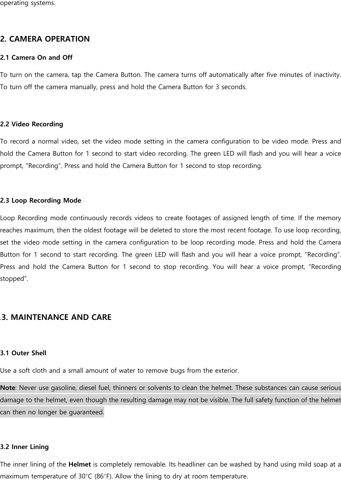 operating systems.  2. CAMERA OPERATION 2.1 Camera On and Off To turn on the camera, tap the Camera Button. The camera turns off automatically after five minutes of inactivity. To turn off the camera manually, press and hold the Camera Button for 3 seconds.  2.2 Video Recording To record a normal video, set the video mode setting in the camera configuration to be video mode. Press and hold the Camera Button for 1 second to start video recording. The green LED will flash and you will hear a voice prompt, “Recording”. Press and hold the Camera Button for 1 second to stop recording.  2.3 Loop Recording Mode  Loop Recording mode continuously records videos to create footages of assigned length of time. If the memory reaches maximum, then the oldest footage will be deleted to store the most recent footage. To use loop recording, set the video mode setting in the camera configuration to be loop recording mode. Press and hold the Camera Button for 1 second to start recording. The green LED will flash and you will hear a voice prompt, “Recording”. Press and hold the Camera Button for 1 second to stop recording.  You  will  hear  a  voice  prompt,  “Recording stopped”.   .3. MAINTENANCE AND CARE  3.1 Outer Shell Use a soft cloth and a small amount of water to remove bugs from the exterior. Note: Never use gasoline, diesel fuel, thinners or solvents to clean the helmet. These substances can cause serious damage to the helmet, even though the resulting damage may not be visible. The full safety function of the helmet can then no longer be guaranteed.  3.2 Inner Lining The inner lining of the Helmet is completely removable. Its headliner can be washed by hand using mild soap at a maximum temperature of 30°C (86°F). Allow the lining to dry at room temperature. 