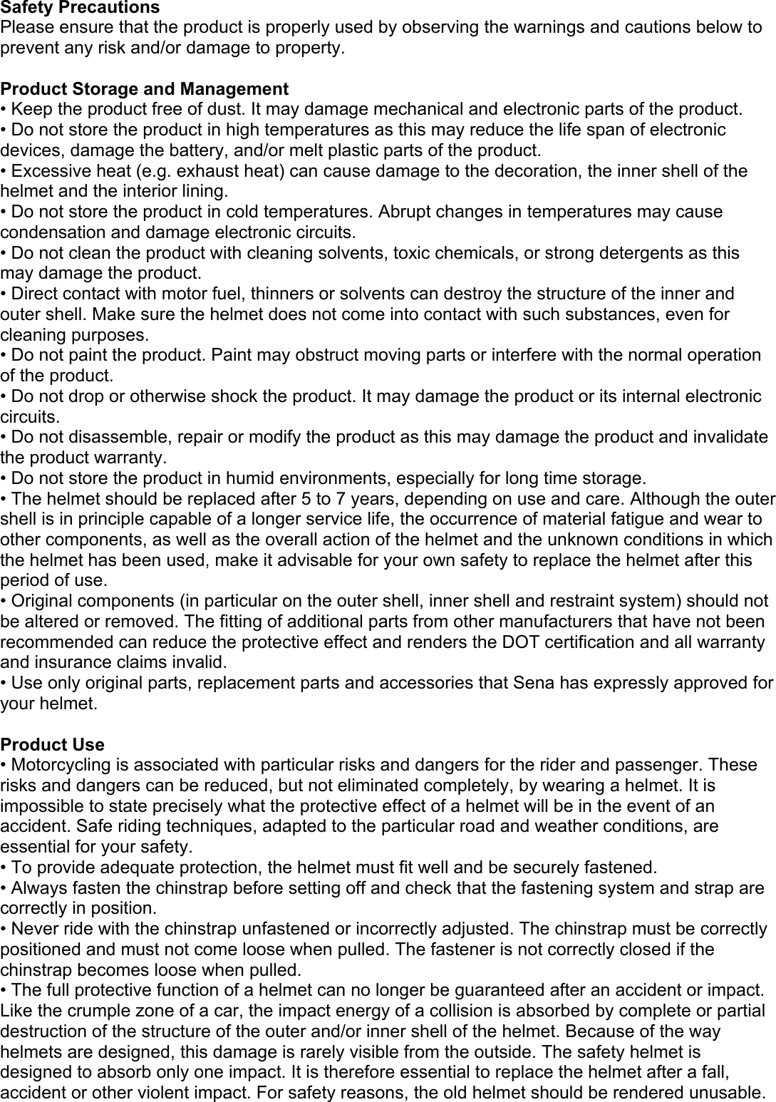 Safety Precautions Please ensure that the product is properly used by observing the warnings and cautions below to prevent any risk and/or damage to property.  Product Storage and Management • Keep the product free of dust. It may damage mechanical and electronic parts of the product. • Do not store the product in high temperatures as this may reduce the life span of electronic devices, damage the battery, and/or melt plastic parts of the product. • Excessive heat (e.g. exhaust heat) can cause damage to the decoration, the inner shell of the helmet and the interior lining. • Do not store the product in cold temperatures. Abrupt changes in temperatures may cause condensation and damage electronic circuits. • Do not clean the product with cleaning solvents, toxic chemicals, or strong detergents as this may damage the product. • Direct contact with motor fuel, thinners or solvents can destroy the structure of the inner and outer shell. Make sure the helmet does not come into contact with such substances, even for cleaning purposes.  • Do not paint the product. Paint may obstruct moving parts or interfere with the normal operation of the product. • Do not drop or otherwise shock the product. It may damage the product or its internal electronic circuits. • Do not disassemble, repair or modify the product as this may damage the product and invalidate the product warranty.  • Do not store the product in humid environments, especially for long time storage. • The helmet should be replaced after 5 to 7 years, depending on use and care. Although the outer shell is in principle capable of a longer service life, the occurrence of material fatigue and wear to other components, as well as the overall action of the helmet and the unknown conditions in which the helmet has been used, make it advisable for your own safety to replace the helmet after this period of use. • Original components (in particular on the outer shell, inner shell and restraint system) should not be altered or removed. The fitting of additional parts from other manufacturers that have not been recommended can reduce the protective effect and renders the DOT certification and all warranty and insurance claims invalid. • Use only original parts, replacement parts and accessories that Sena has expressly approved for your helmet.  Product Use • Motorcycling is associated with particular risks and dangers for the rider and passenger. These risks and dangers can be reduced, but not eliminated completely, by wearing a helmet. It is impossible to state precisely what the protective effect of a helmet will be in the event of an accident. Safe riding techniques, adapted to the particular road and weather conditions, are essential for your safety. • To provide adequate protection, the helmet must fit well and be securely fastened. • Always fasten the chinstrap before setting off and check that the fastening system and strap are correctly in position. • Never ride with the chinstrap unfastened or incorrectly adjusted. The chinstrap must be correctly  positioned and must not come loose when pulled. The fastener is not correctly closed if the chinstrap becomes loose when pulled. • The full protective function of a helmet can no longer be guaranteed after an accident or impact. Like the crumple zone of a car, the impact energy of a collision is absorbed by complete or partial destruction of the structure of the outer and/or inner shell of the helmet. Because of the way helmets are designed, this damage is rarely visible from the outside. The safety helmet is designed to absorb only one impact. It is therefore essential to replace the helmet after a fall, accident or other violent impact. For safety reasons, the old helmet should be rendered unusable. 