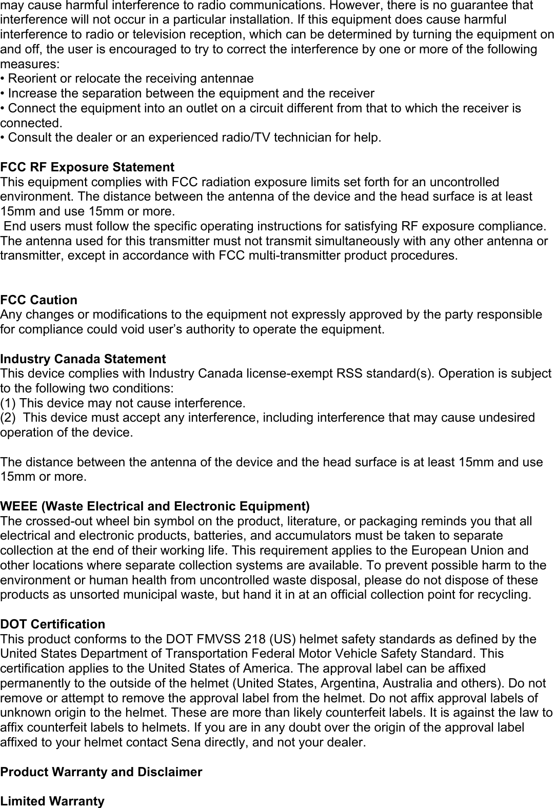 may cause harmful interference to radio communications. However, there is no guarantee that interference will not occur in a particular installation. If this equipment does cause harmful interference to radio or television reception, which can be determined by turning the equipment on and off, the user is encouraged to try to correct the interference by one or more of the following measures: • Reorient or relocate the receiving antennae • Increase the separation between the equipment and the receiver • Connect the equipment into an outlet on a circuit different from that to which the receiver is connected. • Consult the dealer or an experienced radio/TV technician for help.  FCC RF Exposure Statement This equipment complies with FCC radiation exposure limits set forth for an uncontrolled environment. The distance between the antenna of the device and the head surface is at least 15mm and use 15mm or more.  End users must follow the specific operating instructions for satisfying RF exposure compliance. The antenna used for this transmitter must not transmit simultaneously with any other antenna or transmitter, except in accordance with FCC multi-transmitter product procedures.   FCC Caution Any changes or modifications to the equipment not expressly approved by the party responsible for compliance could void user’s authority to operate the equipment.  Industry Canada Statement This device complies with Industry Canada license-exempt RSS standard(s). Operation is subject to the following two conditions: (1) This device may not cause interference. (2)  This device must accept any interference, including interference that may cause undesired operation of the device.  The distance between the antenna of the device and the head surface is at least 15mm and use 15mm or more.  WEEE (Waste Electrical and Electronic Equipment) The crossed-out wheel bin symbol on the product, literature, or packaging reminds you that all electrical and electronic products, batteries, and accumulators must be taken to separate collection at the end of their working life. This requirement applies to the European Union and other locations where separate collection systems are available. To prevent possible harm to the environment or human health from uncontrolled waste disposal, please do not dispose of these products as unsorted municipal waste, but hand it in at an official collection point for recycling.   DOT Certification This product conforms to the DOT FMVSS 218 (US) helmet safety standards as defined by the United States Department of Transportation Federal Motor Vehicle Safety Standard. This certification applies to the United States of America. The approval label can be affixed permanently to the outside of the helmet (United States, Argentina, Australia and others). Do not remove or attempt to remove the approval label from the helmet. Do not affix approval labels of unknown origin to the helmet. These are more than likely counterfeit labels. It is against the law to affix counterfeit labels to helmets. If you are in any doubt over the origin of the approval label affixed to your helmet contact Sena directly, and not your dealer.  Product Warranty and Disclaimer  Limited Warranty 