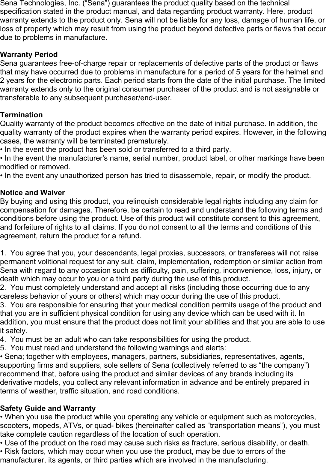 Sena Technologies, Inc. (“Sena”) guarantees the product quality based on the technical specification stated in the product manual, and data regarding product warranty. Here, product warranty extends to the product only. Sena will not be liable for any loss, damage of human life, or loss of property which may result from using the product beyond defective parts or flaws that occur due to problems in manufacture.  Warranty Period Sena guarantees free-of-charge repair or replacements of defective parts of the product or flaws that may have occurred due to problems in manufacture for a period of 5 years for the helmet and 2 years for the electronic parts. Each period starts from the date of the initial purchase. The limited warranty extends only to the original consumer purchaser of the product and is not assignable or transferable to any subsequent purchaser/end-user.  Termination Quality warranty of the product becomes effective on the date of initial purchase. In addition, the quality warranty of the product expires when the warranty period expires. However, in the following cases, the warranty will be terminated prematurely. • In the event the product has been sold or transferred to a third party. • In the event the manufacturer&apos;s name, serial number, product label, or other markings have been modified or removed. • In the event any unauthorized person has tried to disassemble, repair, or modify the product.  Notice and Waiver By buying and using this product, you relinquish considerable legal rights including any claim for compensation for damages. Therefore, be certain to read and understand the following terms and conditions before using the product. Use of this product will constitute consent to this agreement, and forfeiture of rights to all claims. If you do not consent to all the terms and conditions of this agreement, return the product for a refund.  1.  You agree that you, your descendants, legal proxies, successors, or transferees will not raise permanent volitional request for any suit, claim, implementation, redemption or similar action from Sena with regard to any occasion such as difficulty, pain, suffering, inconvenience, loss, injury, or death which may occur to you or a third party during the use of this product. 2.  You must completely understand and accept all risks (including those occurring due to any careless behavior of yours or others) which may occur during the use of this product. 3.  You are responsible for ensuring that your medical condition permits usage of the product and that you are in sufficient physical condition for using any device which can be used with it. In addition, you must ensure that the product does not limit your abilities and that you are able to use it safely. 4.  You must be an adult who can take responsibilities for using the product.  5.  You must read and understand the following warnings and alerts: • Sena; together with employees, managers, partners, subsidiaries, representatives, agents, supporting firms and suppliers, sole sellers of Sena (collectively referred to as “the company”) recommend that, before using the product and similar devices of any brands including its derivative models, you collect any relevant information in advance and be entirely prepared in terms of weather, traffic situation, and road conditions.  Safety Guide and Warranty • When you use the product while you operating any vehicle or equipment such as motorcycles, scooters, mopeds, ATVs, or quad- bikes (hereinafter called as “transportation means”), you must take complete caution regardless of the location of such operation. • Use of the product on the road may cause such risks as fracture, serious disability, or death. • Risk factors, which may occur when you use the product, may be due to errors of the manufacturer, its agents, or third parties which are involved in the manufacturing. 