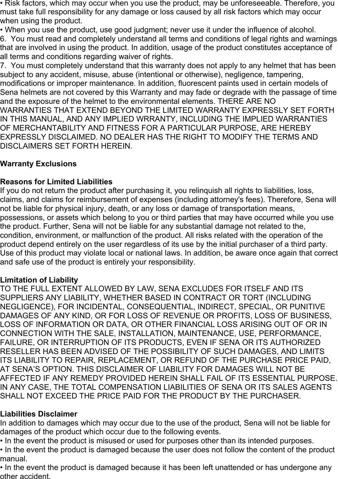 • Risk factors, which may occur when you use the product, may be unforeseeable. Therefore, you must take full responsibility for any damage or loss caused by all risk factors which may occur when using the product. • When you use the product, use good judgment; never use it under the influence of alcohol. 6.  You must read and completely understand all terms and conditions of legal rights and warnings that are involved in using the product. In addition, usage of the product constitutes acceptance of all terms and conditions regarding waiver of rights.  7.  You must completely understand that this warranty does not apply to any helmet that has been subject to any accident, misuse, abuse (intentional or otherwise), negligence, tampering, modifications or improper maintenance. In addition, fluorescent paints used in certain models of Sena helmets are not covered by this Warranty and may fade or degrade with the passage of time and the exposure of the helmet to the environmental elements. THERE ARE NO  WARRANTIES THAT EXTEND BEYOND THE LIMITED WARRANTY EXPRESSLY SET FORTH IN THIS MANUAL, AND ANY IMPLIED WRRANTY, INCLUDING THE IMPLIED WARRANTIES OF MERCHANTABILITY AND FITNESS FOR A PARTICULAR PURPOSE, ARE HEREBY EXPRESSLY DISCLAIMED. NO DEALER HAS THE RIGHT TO MODIFY THE TERMS AND DISCLAIMERS SET FORTH HEREIN.  Warranty Exclusions  Reasons for Limited Liabilities If you do not return the product after purchasing it, you relinquish all rights to liabilities, loss, claims, and claims for reimbursement of expenses (including attorney&apos;s fees). Therefore, Sena will not be liable for physical injury, death, or any loss or damage of transportation means, possessions, or assets which belong to you or third parties that may have occurred while you use the product. Further, Sena will not be liable for any substantial damage not related to the, condition, environment, or malfunction of the product. All risks related with the operation of the product depend entirely on the user regardless of its use by the initial purchaser of a third party. Use of this product may violate local or national laws. In addition, be aware once again that correct and safe use of the product is entirely your responsibility.   Limitation of Liability TO THE FULL EXTENT ALLOWED BY LAW, SENA EXCLUDES FOR ITSELF AND ITS SUPPLIERS ANY LIABILITY, WHETHER BASED IN CONTRACT OR TORT (INCLUDING NEGLIGENCE), FOR INCIDENTAL, CONSEQUENTIAL, INDIRECT, SPECIAL, OR PUNITIVE DAMAGES OF ANY KIND, OR FOR LOSS OF REVENUE OR PROFITS, LOSS OF BUSINESS, LOSS OF INFORMATION OR DATA, OR OTHER FINANCIAL LOSS ARISING OUT OF OR IN CONNECTION WITH THE SALE, INSTALLATION, MAINTENANCE, USE, PERFORMANCE, FAILURE, OR INTERRUPTION OF ITS PRODUCTS, EVEN IF SENA OR ITS AUTHORIZED RESELLER HAS BEEN ADVISED OF THE POSSIBILITY OF SUCH DAMAGES, AND LIMITS ITS LIABILITY TO REPAIR, REPLACEMENT, OR REFUND OF THE PURCHASE PRICE PAID, AT SENA’S OPTION. THIS DISCLAIMER OF LIABILITY FOR DAMAGES WILL NOT BE AFFECTED IF ANY REMEDY PROVIDED HEREIN SHALL FAIL OF ITS ESSENTIAL PURPOSE. IN ANY CASE, THE TOTAL COMPENSATION LIABILITIES OF SENA OR ITS SALES AGENTS SHALL NOT EXCEED THE PRICE PAID FOR THE PRODUCT BY THE PURCHASER.   Liabilities Disclaimer In addition to damages which may occur due to the use of the product, Sena will not be liable for damages of the product which occur due to the following events. • In the event the product is misused or used for purposes other than its intended purposes. • In the event the product is damaged because the user does not follow the content of the product manual. • In the event the product is damaged because it has been left unattended or has undergone any other accident. 