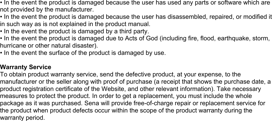 • In the event the product is damaged because the user has used any parts or software which are not provided by the manufacturer. • In the event the product is damaged because the user has disassembled, repaired, or modified it in such way as is not explained in the product manual. • In the event the product is damaged by a third party. • In the event the product is damaged due to Acts of God (including fire, flood, earthquake, storm, hurricane or other natural disaster). • In the event the surface of the product is damaged by use.   Warranty Service To obtain product warranty service, send the defective product, at your expense, to the manufacturer or the seller along with proof of purchase (a receipt that shows the purchase date, a product registration certificate of the Website, and other relevant information). Take necessary measures to protect the product. In order to get a replacement, you must include the whole package as it was purchased. Sena will provide free-of-charge repair or replacement service for the product when product defects occur within the scope of the product warranty during the warranty period.    