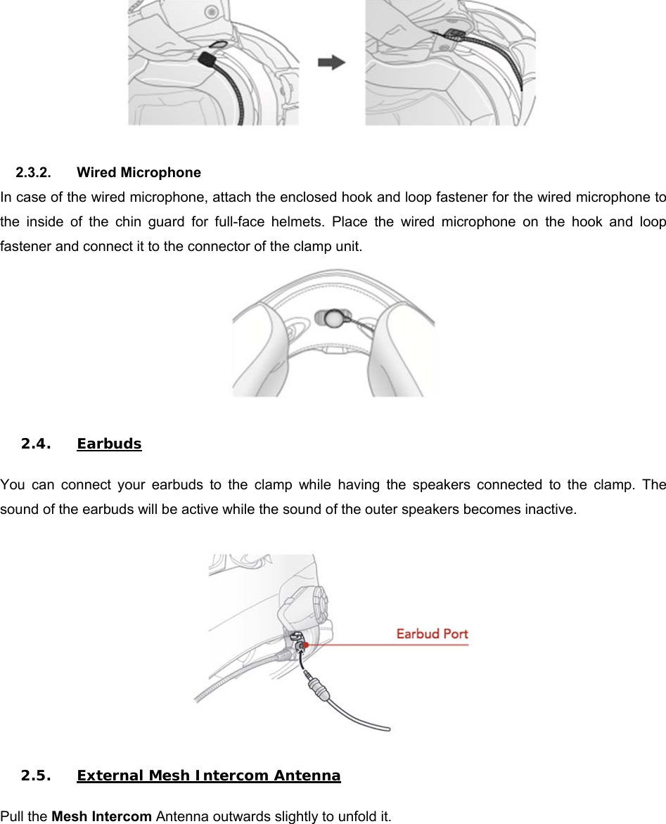   2.3.2.  Wired Microphone In case of the wired microphone, attach the enclosed hook and loop fastener for the wired microphone to the  inside  of  the  chin  guard  for  full-face  helmets.  Place  the  wired  microphone  on  the  hook  and  loop fastener and connect it to the connector of the clamp unit.   2.4. Earbuds  You  can  connect  your  earbuds  to  the  clamp  while  having  the  speakers  connected  to  the  clamp.  The sound of the earbuds will be active while the sound of the outer speakers becomes inactive.    2.5. External Mesh Intercom Antenna  Pull the Mesh Intercom Antenna outwards slightly to unfold it.  