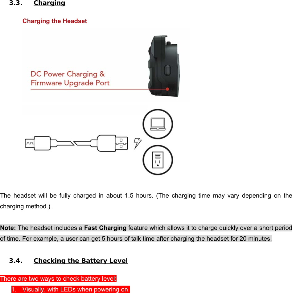 3.3. Charging  Charging the Headset    The  headset  will  be  fully  charged  in  about  1.5  hours.  (The  charging  time  may  vary  depending  on  the charging method.) .  Note: The headset includes a Fast Charging feature which allows it to charge quickly over a short period of time. For example, a user can get 5 hours of talk time after charging the headset for 20 minutes.  3.4. Checking the Battery Level  There are two ways to check battery level:  1.  Visually, with LEDs when powering on. 