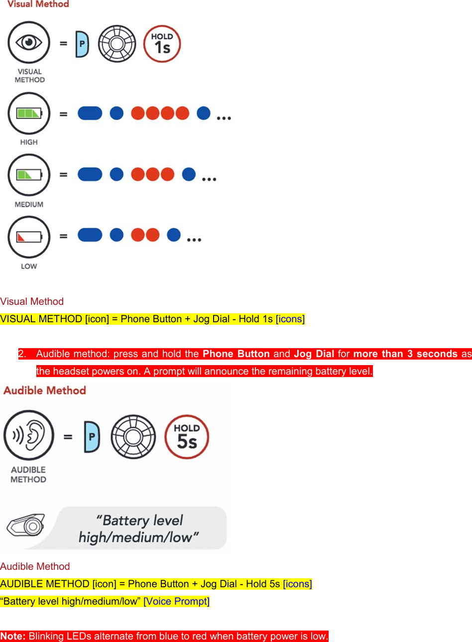   Visual Method VISUAL METHOD [icon] = Phone Button + Jog Dial - Hold 1s [icons]  2.  Audible method: press and hold the Phone  Button and Jog Dial for more than 3 seconds as the headset powers on. A prompt will announce the remaining battery level.  Audible Method AUDIBLE METHOD [icon] = Phone Button + Jog Dial - Hold 5s [icons] “Battery level high/medium/low” [Voice Prompt]  Note: Blinking LEDs alternate from blue to red when battery power is low. 