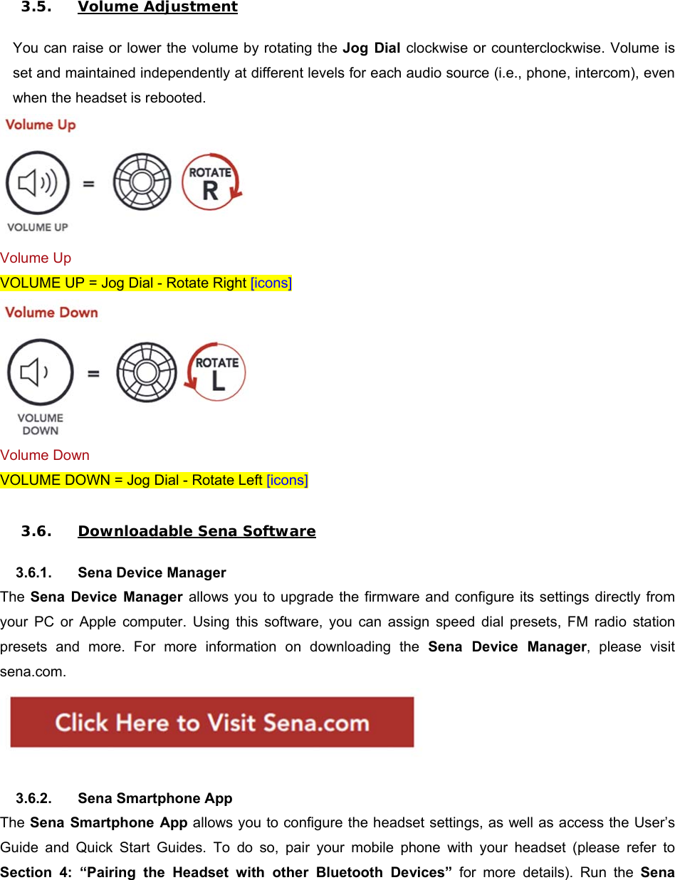  3.5. Volume Adjustment  You can raise or lower the volume by rotating the Jog  Dial  clockwise or counterclockwise. Volume is set and maintained independently at different levels for each audio source (i.e., phone, intercom), even when the headset is rebooted.  Volume Up VOLUME UP = Jog Dial - Rotate Right [icons]  Volume Down VOLUME DOWN = Jog Dial - Rotate Left [icons]  3.6. Downloadable Sena Software  3.6.1.  Sena Device Manager The Sena  Device  Manager  allows you to upgrade the firmware and configure  its  settings  directly from your  PC  or  Apple  computer.  Using  this  software,  you  can  assign  speed  dial  presets,  FM  radio  station presets  and  more.  For  more  information  on  downloading  the  Sena  Device  Manager,  please  visit sena.com.    3.6.2.  Sena Smartphone App The Sena  Smartphone App allows you to configure the headset settings, as well as access the User’s Guide  and  Quick  Start  Guides.  To  do  so,  pair  your  mobile  phone  with  your  headset  (please  refer  to Section  4:  “Pairing  the  Headset  with  other  Bluetooth  Devices”  for  more  details).  Run  the  Sena 