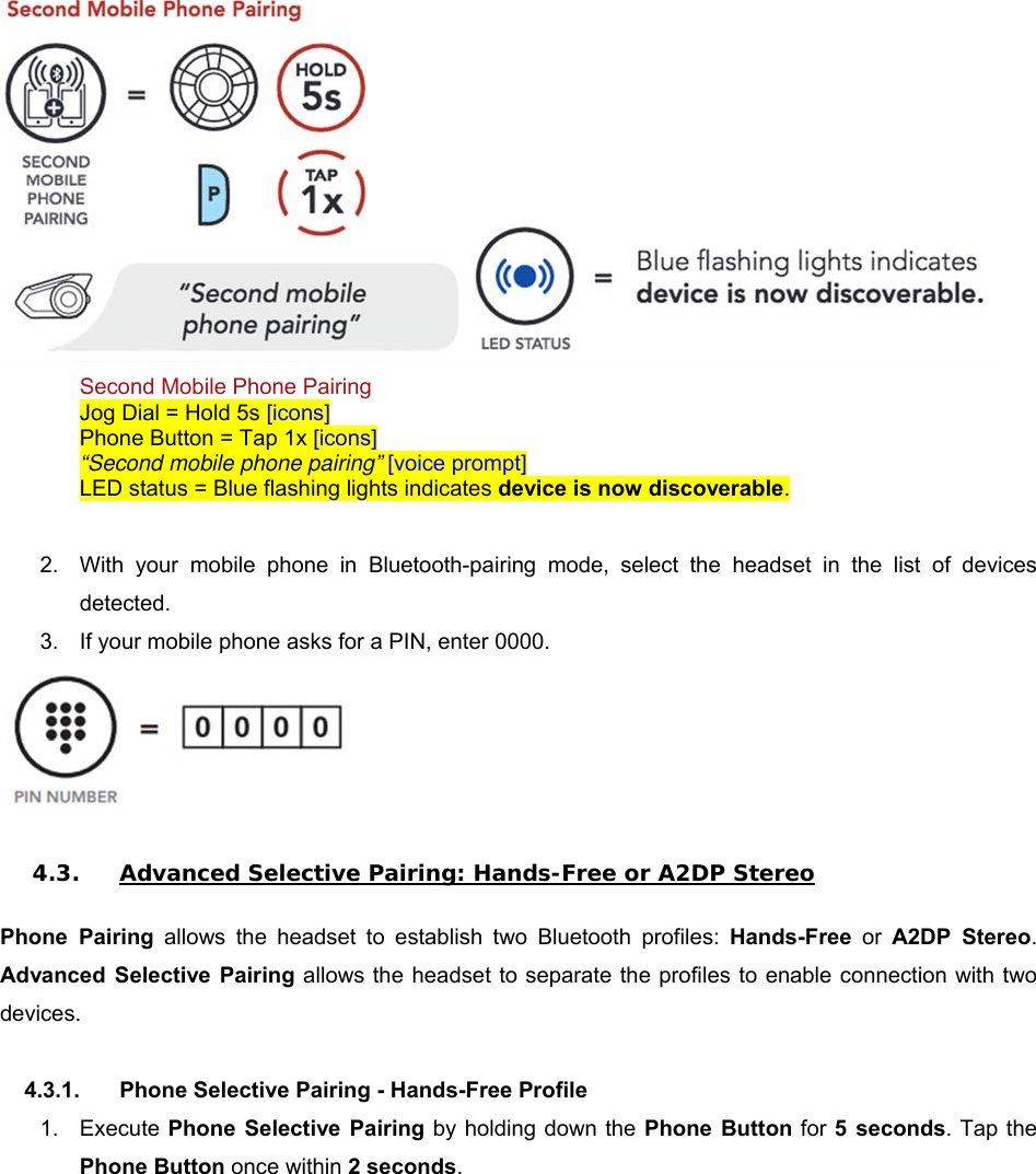  Second Mobile Phone Pairing Jog Dial = Hold 5s [icons] Phone Button = Tap 1x [icons] “Second mobile phone pairing” [voice prompt] LED status = Blue flashing lights indicates device is now discoverable.  2.  With  your  mobile  phone  in  Bluetooth-pairing  mode,  select  the  headset  in  the  list  of  devices detected. 3.  If your mobile phone asks for a PIN, enter 0000.   4.3. Advanced Selective Pairing: Hands-Free or A2DP Stereo  Phone  Pairing  allows  the  headset  to  establish  two  Bluetooth  profiles:  Hands-Free or A2DP  Stereo. Advanced  Selective  Pairing allows the headset to separate the profiles to enable connection with two devices.  4.3.1.  Phone Selective Pairing - Hands-Free Profile 1.  Execute Phone  Selective  Pairing by holding down the Phone  Button for 5  seconds. Tap the Phone Button once within 2 seconds. 