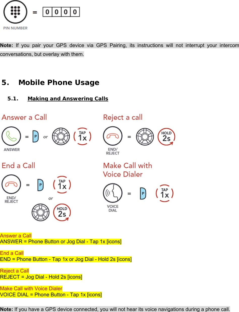    Note:  If  you  pair  your  GPS  device  via  GPS  Pairing,  its  instructions  will  not  interrupt  your  intercom conversations, but overlay with them.   5. Mobile Phone Usage  5.1. Making and Answering Calls   Answer a Call ANSWER = Phone Button or Jog Dial - Tap 1x [icons]  End a Call END = Phone Button - Tap 1x or Jog Dial - Hold 2s [icons]  Reject a Call  REJECT = Jog Dial - Hold 2s [icons]  Make Call with Voice Dialer  VOICE DIAL = Phone Button - Tap 1x [icons]  Note: If you have a GPS device connected, you will not hear its voice navigations during a phone call. 