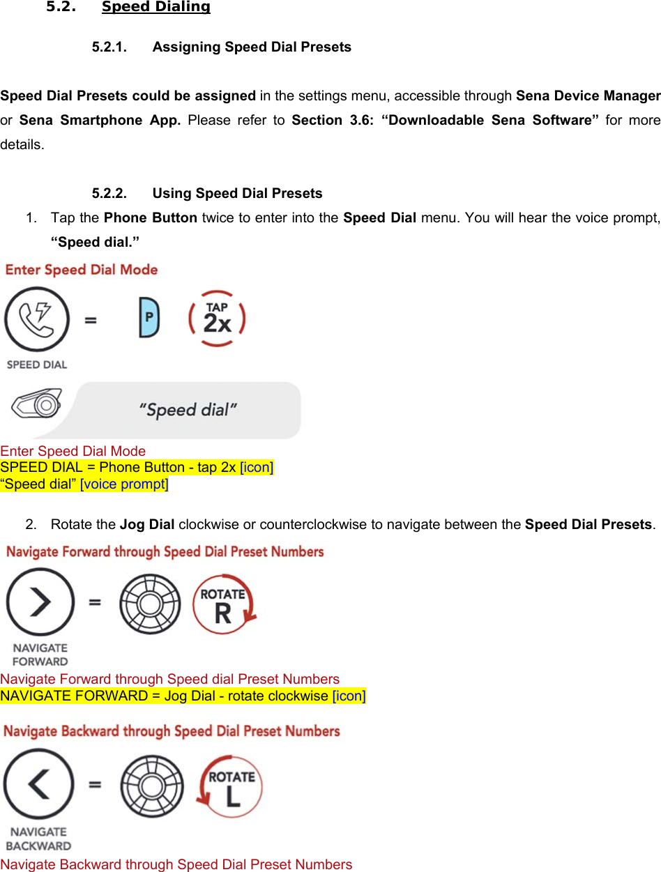  5.2. Speed Dialing  5.2.1.  Assigning Speed Dial Presets  Speed Dial Presets could be assigned in the settings menu, accessible through Sena Device Manager or  Sena  Smartphone  App.  Please  refer  to  Section  3.6:  “Downloadable  Sena  Software”  for  more details.  5.2.2.  Using Speed Dial Presets 1.  Tap the Phone Button twice to enter into the Speed Dial menu. You will hear the voice prompt, “Speed dial.”  Enter Speed Dial Mode SPEED DIAL = Phone Button - tap 2x [icon] “Speed dial” [voice prompt]  2.  Rotate the Jog Dial clockwise or counterclockwise to navigate between the Speed Dial Presets.  Navigate Forward through Speed dial Preset Numbers NAVIGATE FORWARD = Jog Dial - rotate clockwise [icon]   Navigate Backward through Speed Dial Preset Numbers 