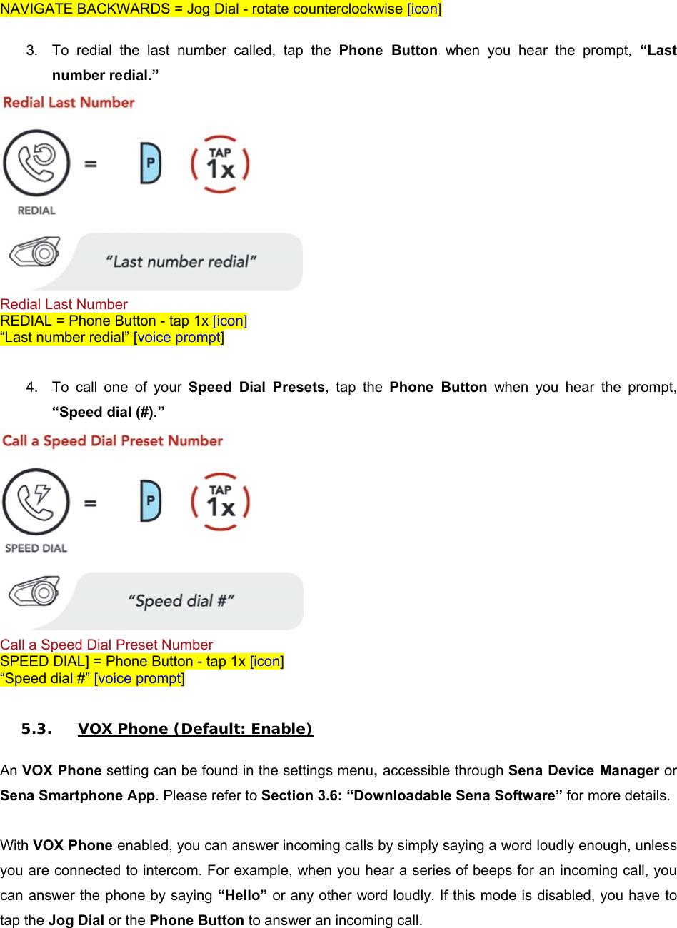 NAVIGATE BACKWARDS = Jog Dial - rotate counterclockwise [icon]  3.  To  redial  the  last  number  called,  tap  the  Phone  Button  when  you  hear  the  prompt,  “Last number redial.”  Redial Last Number REDIAL = Phone Button - tap 1x [icon] “Last number redial” [voice prompt]  4.  To  call  one  of  your  Speed  Dial  Presets,  tap  the  Phone  Button  when  you  hear  the  prompt, “Speed dial (#).”  Call a Speed Dial Preset Number SPEED DIAL] = Phone Button - tap 1x [icon] “Speed dial #” [voice prompt]  5.3. VOX Phone (Default: Enable)  An VOX Phone setting can be found in the settings menu, accessible through Sena Device Manager or Sena Smartphone App. Please refer to Section 3.6: “Downloadable Sena Software” for more details.  With VOX Phone enabled, you can answer incoming calls by simply saying a word loudly enough, unless you are connected to intercom. For example, when you hear a series of beeps for an incoming call, you can answer the phone by saying “Hello” or any other word loudly. If this mode is disabled, you have to tap the Jog Dial or the Phone Button to answer an incoming call. 