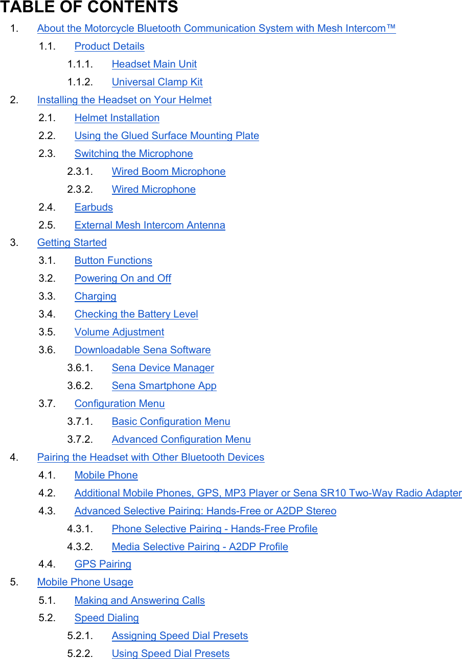 TABLE OF CONTENTS 1.  About the Motorcycle Bluetooth Communication System with Mesh Intercom™ 1.1.  Product Details 1.1.1.  Headset Main Unit 1.1.2.  Universal Clamp Kit 2.  Installing the Headset on Your Helmet 2.1.  Helmet Installation 2.2.  Using the Glued Surface Mounting Plate 2.3.  Switching the Microphone 2.3.1.  Wired Boom Microphone 2.3.2.  Wired Microphone 2.4.  Earbuds 2.5.  External Mesh Intercom Antenna 3.  Getting Started 3.1.  Button Functions 3.2.  Powering On and Off 3.3.  Charging 3.4.  Checking the Battery Level 3.5.  Volume Adjustment 3.6.  Downloadable Sena Software 3.6.1.  Sena Device Manager 3.6.2.  Sena Smartphone App 3.7.  Configuration Menu 3.7.1.  Basic Configuration Menu 3.7.2.  Advanced Configuration Menu 4.  Pairing the Headset with Other Bluetooth Devices 4.1.  Mobile Phone 4.2.  Additional Mobile Phones, GPS, MP3 Player or Sena SR10 Two-Way Radio Adapter 4.3.  Advanced Selective Pairing: Hands-Free or A2DP Stereo 4.3.1.  Phone Selective Pairing - Hands-Free Profile 4.3.2.  Media Selective Pairing - A2DP Profile 4.4.  GPS Pairing 5.  Mobile Phone Usage 5.1.  Making and Answering Calls 5.2.  Speed Dialing 5.2.1.  Assigning Speed Dial Presets 5.2.2.  Using Speed Dial Presets 