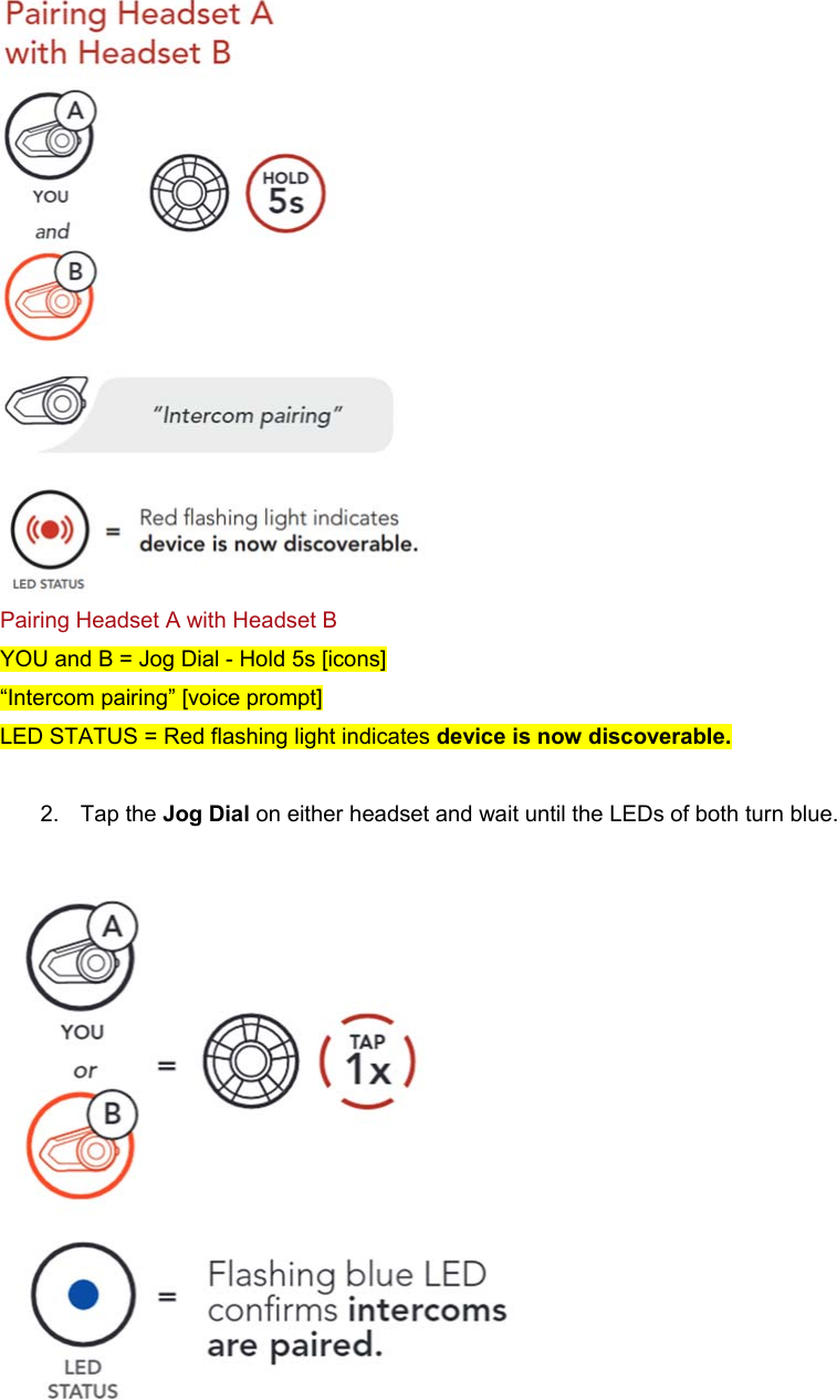   Pairing Headset A with Headset B YOU and B = Jog Dial - Hold 5s [icons] “Intercom pairing” [voice prompt] LED STATUS = Red flashing light indicates device is now discoverable.  2.  Tap the Jog Dial on either headset and wait until the LEDs of both turn blue.   