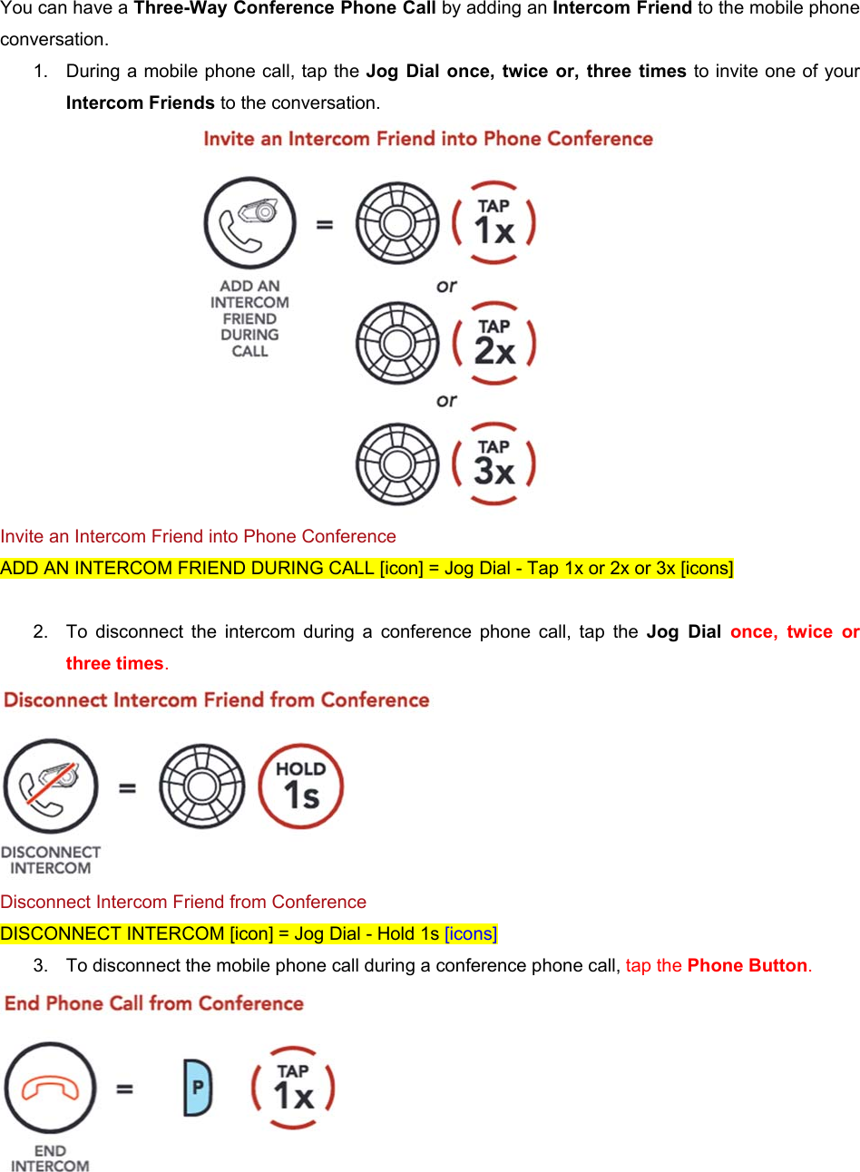 You can have a Three-Way Conference Phone Call by adding an Intercom Friend to the mobile phone conversation. 1.  During a mobile phone call, tap the Jog  Dial  once,  twice  or,  three  times to invite one of your Intercom Friends to the conversation.  Invite an Intercom Friend into Phone Conference ADD AN INTERCOM FRIEND DURING CALL [icon] = Jog Dial - Tap 1x or 2x or 3x [icons]  2.  To  disconnect  the  intercom  during  a  conference  phone  call,  tap  the  Jog  Dial  once,  twice  or three times.  Disconnect Intercom Friend from Conference DISCONNECT INTERCOM [icon] = Jog Dial - Hold 1s [icons] 3.  To disconnect the mobile phone call during a conference phone call, tap the Phone Button.  