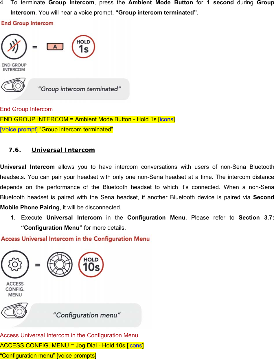 4.  To  terminate  Group  Intercom,  press  the  Ambient  Mode  Button for 1  second  during  Group Intercom. You will hear a voice prompt, “Group intercom terminated”.  End Group Intercom END GROUP INTERCOM = Ambient Mode Button - Hold 1s [icons] [Voice prompt] “Group intercom terminated”  7.6. Universal Intercom  Universal  Intercom  allows  you  to  have  intercom  conversations  with  users  of  non-Sena  Bluetooth headsets. You can pair your headset  with only one non-Sena headset  at a time. The intercom distance depends  on  the  performance  of  the  Bluetooth  headset  to  which  it’s  connected.  When  a  non-Sena Bluetooth  headset  is  paired  with  the  Sena  headset,  if  another  Bluetooth  device  is  paired  via  Second Mobile Phone Pairing, it will be disconnected. 1.  Execute  Universal  Intercom  in  the  Configuration  Menu.  Please  refer  to  Section  3.7: “Configuration Menu” for more details.  Access Universal Intercom in the Configuration Menu ACCESS CONFIG. MENU = Jog Dial - Hold 10s [icons] “Configuration menu” [voice prompts]  