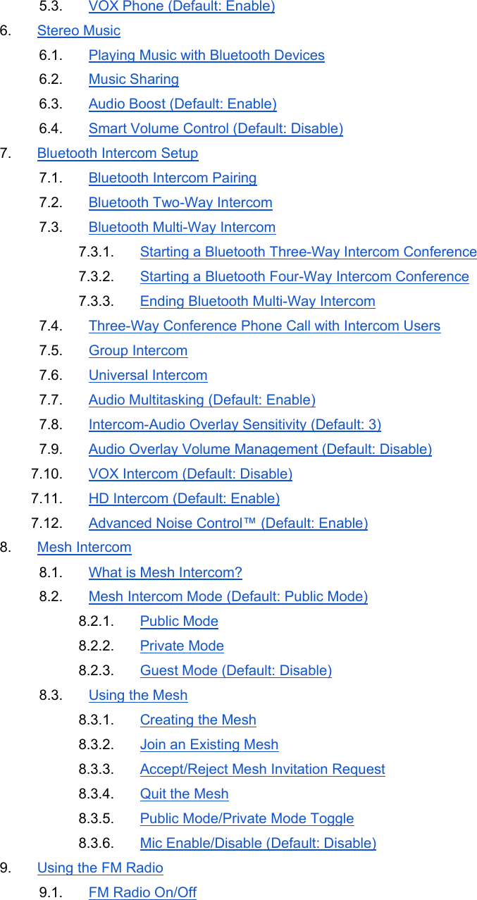 5.3.  VOX Phone (Default: Enable) 6.  Stereo Music 6.1.  Playing Music with Bluetooth Devices 6.2.  Music Sharing 6.3.  Audio Boost (Default: Enable) 6.4.  Smart Volume Control (Default: Disable) 7.  Bluetooth Intercom Setup 7.1.  Bluetooth Intercom Pairing 7.2.  Bluetooth Two-Way Intercom 7.3.  Bluetooth Multi-Way Intercom 7.3.1.  Starting a Bluetooth Three-Way Intercom Conference 7.3.2.  Starting a Bluetooth Four-Way Intercom Conference 7.3.3.  Ending Bluetooth Multi-Way Intercom 7.4.  Three-Way Conference Phone Call with Intercom Users 7.5.  Group Intercom 7.6.  Universal Intercom 7.7.  Audio Multitasking (Default: Enable) 7.8.  Intercom-Audio Overlay Sensitivity (Default: 3) 7.9.  Audio Overlay Volume Management (Default: Disable) 7.10.  VOX Intercom (Default: Disable) 7.11.  HD Intercom (Default: Enable) 7.12.  Advanced Noise Control™ (Default: Enable) 8.  Mesh Intercom 8.1.  What is Mesh Intercom? 8.2.  Mesh Intercom Mode (Default: Public Mode) 8.2.1.  Public Mode 8.2.2.  Private Mode 8.2.3.  Guest Mode (Default: Disable) 8.3.  Using the Mesh 8.3.1.  Creating the Mesh 8.3.2.  Join an Existing Mesh 8.3.3.  Accept/Reject Mesh Invitation Request 8.3.4.  Quit the Mesh 8.3.5.  Public Mode/Private Mode Toggle 8.3.6.  Mic Enable/Disable (Default: Disable) 9.  Using the FM Radio 9.1.  FM Radio On/Off 