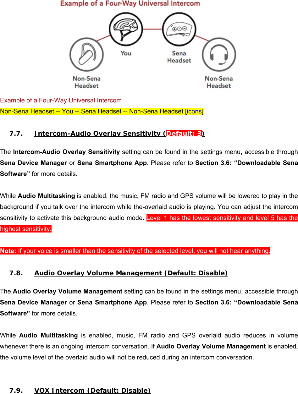  Example of a Four-Way Universal Intercom Non-Sena Headset -- You -- Sena Headset -- Non-Sena Headset [icons]  7.7. Intercom-Audio Overlay Sensitivity (Default: 3)  The Intercom-Audio Overlay Sensitivity setting can be found in the settings menu, accessible through Sena Device Manager or Sena Smartphone App. Please refer to Section 3.6: “Downloadable Sena Software” for more details.  While Audio Multitasking is enabled, the music, FM radio and GPS volume will be lowered to play in the background if you talk over the intercom while the overlaid audio is playing. You can adjust the intercom sensitivity to activate this background audio mode. Level 1 has the lowest sensitivity and level 5 has the highest sensitivity.   Note: If your voice is smaller than the sensitivity of the selected level, you will not hear anything.  7.8. Audio Overlay Volume Management (Default: Disable)  The Audio Overlay Volume Management setting can be found in the settings menu, accessible through Sena Device Manager or Sena Smartphone App. Please refer to Section 3.6: “Downloadable Sena Software” for more details.  While  Audio  Multitasking  is  enabled,  music,  FM  radio  and  GPS  overlaid  audio  reduces  in  volume whenever there is an ongoing intercom conversation. If Audio Overlay Volume Management is enabled, the volume level of the overlaid audio will not be reduced during an intercom conversation.   7.9. VOX Intercom (Default: Disable)  