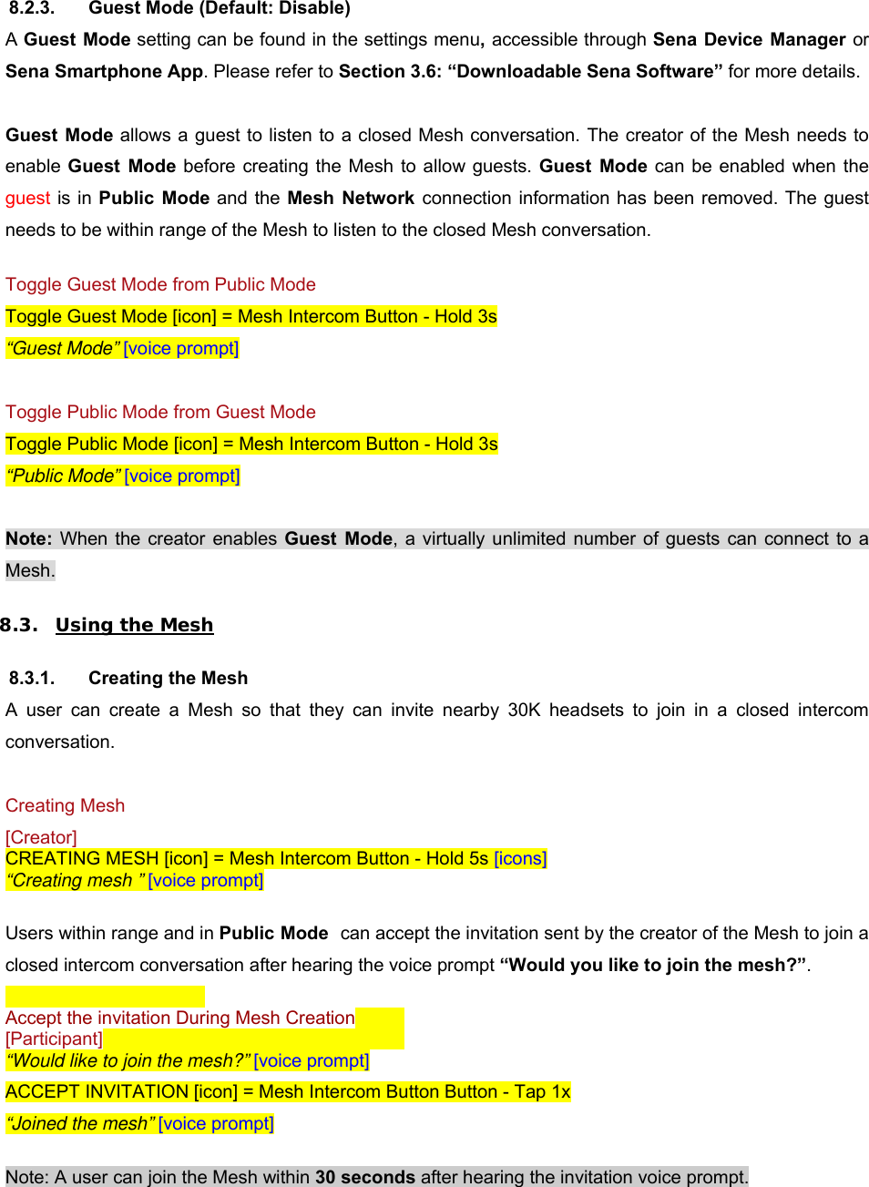 8.2.3.  Guest Mode (Default: Disable) A Guest Mode setting can be found in the settings menu, accessible through Sena Device Manager or Sena Smartphone App. Please refer to Section 3.6: “Downloadable Sena Software” for more details.  Guest  Mode allows a guest to listen to a closed Mesh conversation. The creator of the Mesh needs to enable  Guest  Mode before creating the Mesh to  allow guests. Guest  Mode can be enabled  when the guest is in Public  Mode and the Mesh  Network  connection information has been removed. The guest needs to be within range of the Mesh to listen to the closed Mesh conversation.   Toggle Guest Mode from Public Mode Toggle Guest Mode [icon] = Mesh Intercom Button - Hold 3s “Guest Mode” [voice prompt]  Toggle Public Mode from Guest Mode Toggle Public Mode [icon] = Mesh Intercom Button - Hold 3s “Public Mode” [voice prompt]  Note:  When the creator enables Guest  Mode,  a  virtually unlimited  number  of guests  can  connect  to  a Mesh.  8.3. Using the Mesh  8.3.1.  Creating the Mesh A  user  can  create  a  Mesh  so  that  they  can  invite  nearby  30K  headsets  to  join  in  a  closed  intercom conversation.  Creating Mesh [Creator] CREATING MESH [icon] = Mesh Intercom Button - Hold 5s [icons] “Creating mesh ” [voice prompt]  Users within range and in Public Mode  can accept the invitation sent by the creator of the Mesh to join a closed intercom conversation after hearing the voice prompt “Would you like to join the mesh?”.     Accept the invitation During Mesh Creation  [Participant]       “Would like to join the mesh?” [voice prompt] ACCEPT INVITATION [icon] = Mesh Intercom Button Button - Tap 1x “Joined the mesh” [voice prompt]  Note: A user can join the Mesh within 30 seconds after hearing the invitation voice prompt.  
