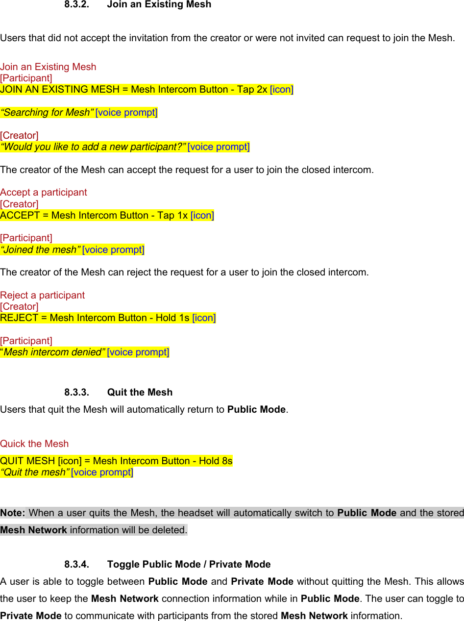  8.3.2.  Join an Existing Mesh  Users that did not accept the invitation from the creator or were not invited can request to join the Mesh.  Join an Existing Mesh  [Participant] JOIN AN EXISTING MESH = Mesh Intercom Button - Tap 2x [icon]  “Searching for Mesh” [voice prompt]  [Creator] “Would you like to add a new participant?” [voice prompt]  The creator of the Mesh can accept the request for a user to join the closed intercom.  Accept a participant  [Creator] ACCEPT = Mesh Intercom Button - Tap 1x [icon]  [Participant] “Joined the mesh” [voice prompt]  The creator of the Mesh can reject the request for a user to join the closed intercom.  Reject a participant  [Creator] REJECT = Mesh Intercom Button - Hold 1s [icon]  [Participant] “Mesh intercom denied” [voice prompt]   8.3.3.  Quit the Mesh Users that quit the Mesh will automatically return to Public Mode.  Quick the Mesh QUIT MESH [icon] = Mesh Intercom Button - Hold 8s “Quit the mesh” [voice prompt]   Note: When a user quits the Mesh, the headset will automatically switch to Public Mode and the stored Mesh Network information will be deleted.  8.3.4.  Toggle Public Mode / Private Mode A user is able to toggle between Public Mode and Private Mode without quitting the Mesh. This allows the user to keep the Mesh Network connection information while in Public Mode. The user can toggle to Private Mode to communicate with participants from the stored Mesh Network information. 