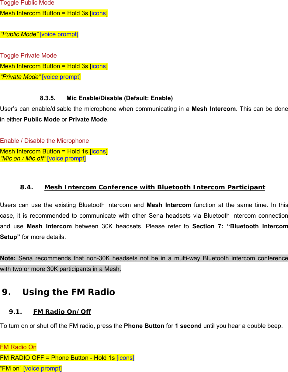  Toggle Public Mode Mesh Intercom Button = Hold 3s [icons]  “Public Mode” [voice prompt]  Toggle Private Mode Mesh Intercom Button = Hold 3s [icons] “Private Mode” [voice prompt]  8.3.5.  Mic Enable/Disable (Default: Enable) User’s can enable/disable the microphone when communicating in a Mesh Intercom. This can be done in either Public Mode or Private Mode.  Enable / Disable the Microphone Mesh Intercom Button = Hold 1s [icons] “Mic on / Mic off” [voice prompt]   8.4. Mesh Intercom Conference with Bluetooth Intercom Participant  Users  can  use  the  existing  Bluetooth  intercom  and  Mesh  Intercom function at the same time. In this case,  it  is  recommended  to  communicate  with  other  Sena  headsets  via  Bluetooth  intercom  connection and  use  Mesh  Intercom  between  30K  headsets.  Please  refer  to  Section  7:  “Bluetooth  Intercom Setup” for more details.  Note:  Sena  recommends  that  non-30K  headsets  not  be  in  a  multi-way  Bluetooth  intercom  conference with two or more 30K participants in a Mesh.  9. Using the FM Radio  9.1. FM Radio On/Off  To turn on or shut off the FM radio, press the Phone Button for 1 second until you hear a double beep.  FM Radio On FM RADIO OFF = Phone Button - Hold 1s [icons] “FM on” [voice prompt]  