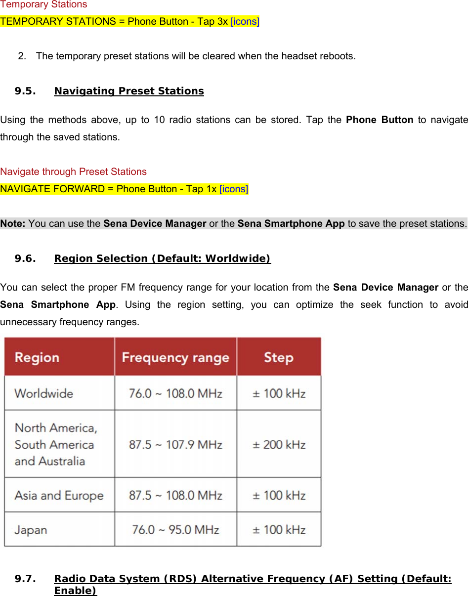  Temporary Stations TEMPORARY STATIONS = Phone Button - Tap 3x [icons]  2.  The temporary preset stations will be cleared when the headset reboots.  9.5. Navigating Preset Stations  Using  the  methods  above,  up  to  10  radio  stations  can  be  stored.  Tap  the  Phone  Button  to  navigate through the saved stations.  Navigate through Preset Stations NAVIGATE FORWARD = Phone Button - Tap 1x [icons]  Note: You can use the Sena Device Manager or the Sena Smartphone App to save the preset stations.  9.6. Region Selection (Default: Worldwide)  You can select the proper FM frequency range for your location from the Sena Device  Manager or the Sena  Smartphone  App.  Using  the  region  setting,  you  can  optimize  the  seek  function  to  avoid unnecessary frequency ranges.   9.7. Radio Data System (RDS) Alternative Frequency (AF) Setting (Default: Enable)  