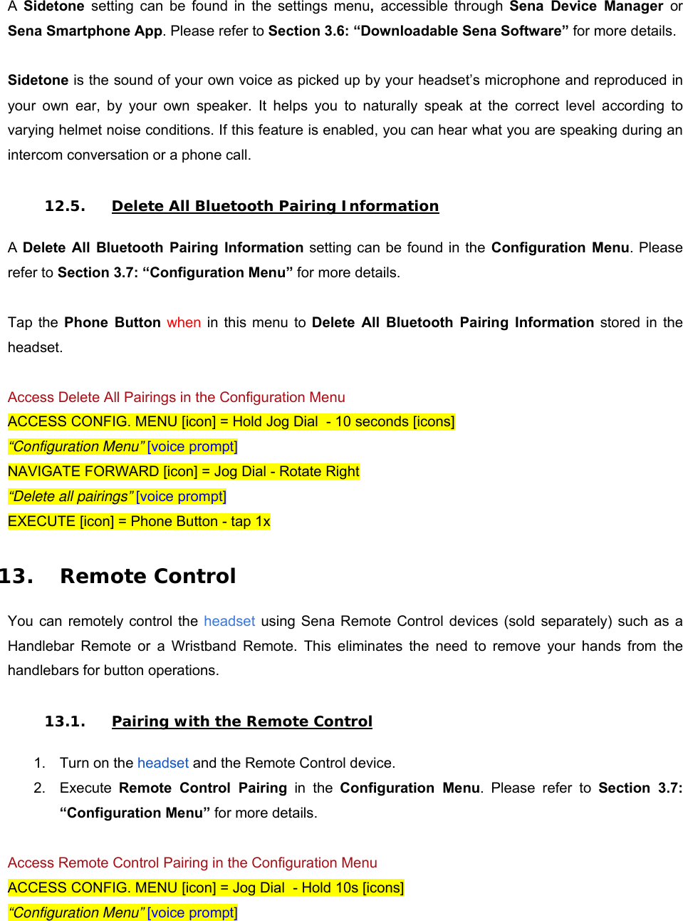 A  Sidetone  setting  can  be  found  in  the  settings  menu,  accessible  through  Sena  Device  Manager  or Sena Smartphone App. Please refer to Section 3.6: “Downloadable Sena Software” for more details.   Sidetone is the sound of your own voice as picked up by your headset’s microphone and reproduced in your  own  ear,  by  your  own  speaker.  It  helps  you  to  naturally  speak  at  the  correct  level  according  to varying helmet noise conditions. If this feature is enabled, you can hear what you are speaking during an intercom conversation or a phone call.  12.5. Delete All Bluetooth Pairing Information  A Delete  All  Bluetooth  Pairing  Information setting can be found in the  Configuration  Menu. Please refer to Section 3.7: “Configuration Menu” for more details.   Tap  the  Phone  Button when  in  this  menu  to  Delete  All  Bluetooth  Pairing  Information  stored in  the headset.   Access Delete All Pairings in the Configuration Menu ACCESS CONFIG. MENU [icon] = Hold Jog Dial  - 10 seconds [icons] “Configuration Menu” [voice prompt] NAVIGATE FORWARD [icon] = Jog Dial - Rotate Right “Delete all pairings” [voice prompt] EXECUTE [icon] = Phone Button - tap 1x  13. Remote Control  You  can  remotely control  the headset  using Sena Remote Control devices (sold separately)  such as a Handlebar  Remote  or  a  Wristband  Remote.  This  eliminates  the  need  to  remove  your  hands  from  the handlebars for button operations.  13.1. Pairing with the Remote Control  1.  Turn on the headset and the Remote Control device. 2.  Execute  Remote  Control  Pairing  in  the  Configuration  Menu.  Please  refer  to  Section  3.7: “Configuration Menu” for more details.  Access Remote Control Pairing in the Configuration Menu ACCESS CONFIG. MENU [icon] = Jog Dial  - Hold 10s [icons] “Configuration Menu” [voice prompt] 