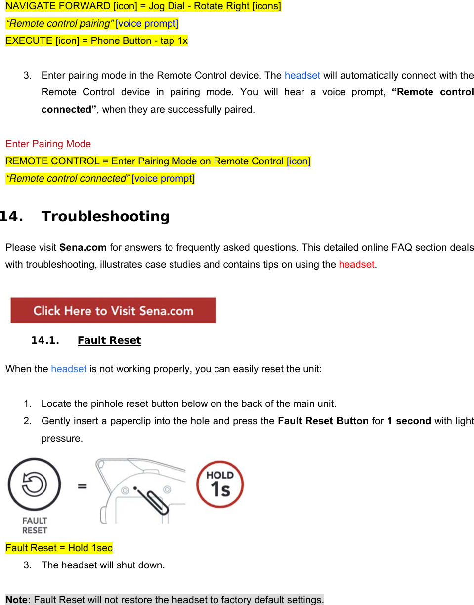 NAVIGATE FORWARD [icon] = Jog Dial - Rotate Right [icons] “Remote control pairing” [voice prompt] EXECUTE [icon] = Phone Button - tap 1x  3.  Enter pairing mode in the Remote Control device. The headset will automatically connect with the Remote Control device in pairing mode. You will hear a voice prompt,  “Remote  control connected”, when they are successfully paired.  Enter Pairing Mode REMOTE CONTROL = Enter Pairing Mode on Remote Control [icon] “Remote control connected” [voice prompt]  14. Troubleshooting  Please visit Sena.com for answers to frequently asked questions. This detailed online FAQ section deals with troubleshooting, illustrates case studies and contains tips on using the headset.   14.1. Fault Reset  When the headset is not working properly, you can easily reset the unit:  1.  Locate the pinhole reset button below on the back of the main unit.  2.  Gently insert a paperclip into the hole and press the Fault Reset Button for 1 second with light pressure.   Fault Reset = Hold 1sec 3.  The headset will shut down.  Note: Fault Reset will not restore the headset to factory default settings.  
