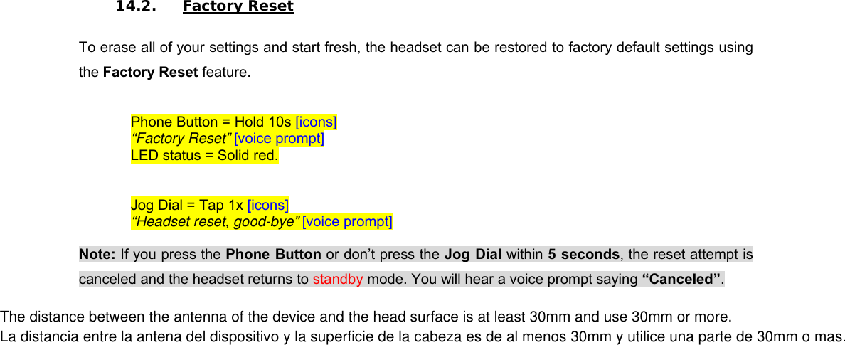 14.2. Factory Reset  To erase all of your settings and start fresh, the headset can be restored to factory default settings using the Factory Reset feature.   Phone Button = Hold 10s [icons] “Factory Reset” [voice prompt] LED status = Solid red.  Jog Dial = Tap 1x [icons] “Headset reset, good-bye” [voice prompt]  Note: If you press the Phone Button or don’t press the Jog Dial within 5 seconds, the reset attempt is canceled and the headset returns to standby mode. You will hear a voice prompt saying “Canceled”. The distance between the antenna of the device and the head surface is at least 30mm and use 30mm or more.La distancia entre la antena del dispositivo y la superficie de la cabeza es de al menos 30mm y utilice una parte de 30mm o mas.