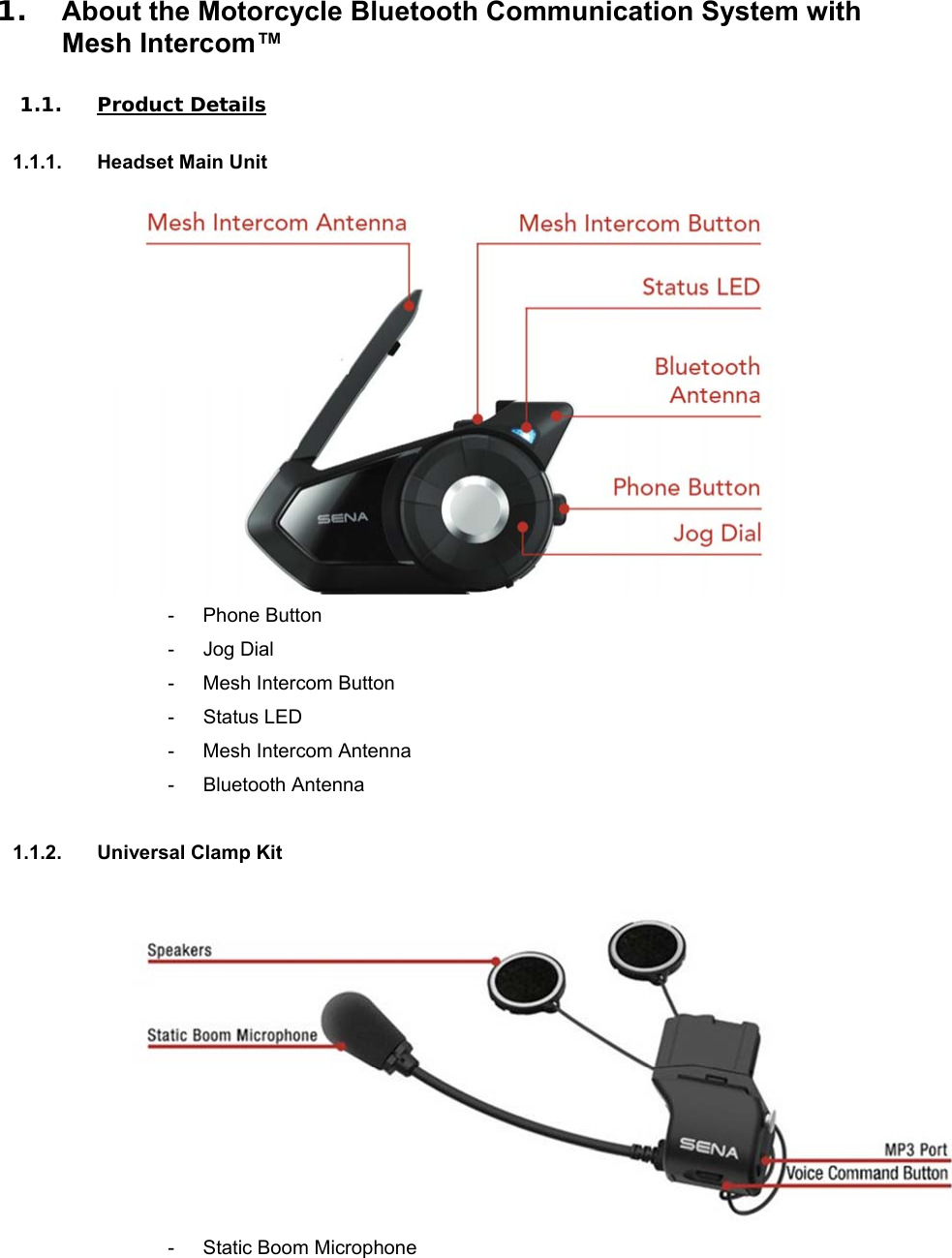 1.  About the Motorcycle Bluetooth Communication System with Mesh Intercom™  1.1. Product Details  1.1.1.  Headset Main Unit  -  Phone Button -  Jog Dial -  Mesh Intercom Button -  Status LED -  Mesh Intercom Antenna -  Bluetooth Antenna  1.1.2.  Universal Clamp Kit   -  Static Boom Microphone 