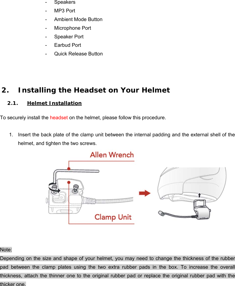 -  Speakers -  MP3 Port -  Ambient Mode Button  -  Microphone Port -  Speaker Port -  Earbud Port -  Quick Release Button    2. Installing the Headset on Your Helmet  2.1. Helmet Installation  To securely install the headset on the helmet, please follow this procedure.        1.  Insert the back plate of the clamp unit between the internal padding and the external shell of the helmet, and tighten the two screws.         Note: Depending on the size and shape  of your helmet, you may need to change the thickness of the  rubber pad  between  the  clamp  plates  using  the  two  extra  rubber  pads  in  the  box.  To  increase  the  overall thickness,  attach  the  thinner  one  to  the  original  rubber  pad  or  replace  the  original  rubber  pad  with  the thicker one. 